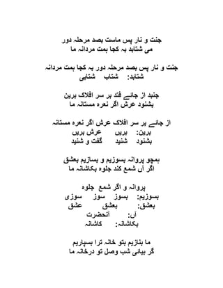 ‫دور‬ ‫ہ‬ ‫مرح‬ ‫بصد‬ ‫ماست‬ ‫پس‬ ‫نار‬ ‫و‬ ‫جنت‬
‫م‬‫ی‬‫ما‬ ‫مردانہ‬ ‫ہمت‬ ‫کجا‬ ‫بہ‬ ‫شتابد‬
‫مردانہ‬ ‫ہمت‬ ‫کجا‬ ‫بہ‬ ‫دور‬ ‫ہ‬ ‫مرح‬ ‫بصد‬ ‫پس‬ ‫نار‬ ‫و‬ ‫جنت‬
‫شتابد‬:‫شتاب‬ ‫شتاب‬‫ی‬
‫بر‬ ‫افالک‬ ‫سر‬ ‫بر‬ ‫فتد‬ ‫جائے‬ ‫از‬ ‫جنبد‬‫ی‬‫ن‬
‫ما‬ ‫مستانہ‬ ‫نعرہ‬ ‫اگر‬ ‫عرش‬ ‫بشنود‬
‫مستانہ‬ ‫نعرہ‬ ‫اگر‬ ‫عرش‬ ‫افالک‬ ‫سر‬ ‫بر‬ ‫جائے‬ ‫از‬
‫بر‬‫ی‬‫ن‬:‫بر‬‫ی‬‫ں‬‫بر‬ ‫عرش‬‫ی‬‫ں‬
‫شن‬ ‫بشنود‬‫ی‬‫شن‬ ‫و‬ ‫گفت‬ ‫د‬‫ی‬‫د‬
‫بسوز‬ ‫پروانہ‬ ‫ہمچو‬‫ی‬‫بساز‬ ‫و‬ ‫م‬‫ی‬‫بعشق‬ ‫م‬
‫ما‬ ‫بکاشانہ‬ ‫وہ‬ ‫ج‬ ‫کند‬ ‫شمع‬ ‫آں‬ ‫اگر‬
‫وہ‬ ‫ج‬ ‫شمع‬ ‫اگر‬ ‫و‬ ‫پروانہ‬
‫بسوز‬‫ی‬‫م‬:‫سوز‬ ‫سوز‬ ‫بسوز‬‫ی‬
‫بعشق‬:‫عشق‬ ‫بعشق‬
‫آں‬:‫آنحضرت‬
‫بکاشانہ‬:‫کاشانہ‬
‫بناز‬ ‫ما‬‫ی‬‫تر‬ ‫خانہ‬ ‫بتو‬ ‫م‬‫بسپار‬ ‫ا‬‫ی‬‫م‬
‫ب‬ ‫گر‬‫ی‬‫ائ‬‫ی‬‫ما‬ ‫درخانہ‬ ‫تو‬ ‫وصل‬ ‫شب‬
 