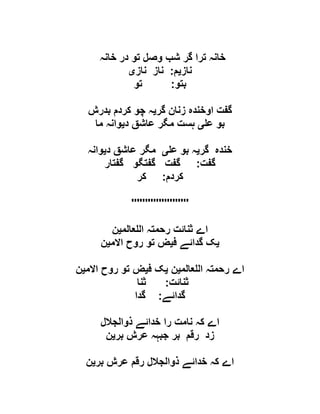‫خانہ‬ ‫در‬ ‫تو‬ ‫وصل‬ ‫شب‬ ‫گر‬ ‫ترا‬ ‫خانہ‬
‫ناز‬‫ی‬‫م‬:‫ناز‬ ‫ناز‬‫ی‬
‫بتو‬:‫تو‬
‫گر‬ ‫زنان‬ ‫اوخندہ‬ ‫گفت‬‫ی‬‫بدرش‬ ‫کردم‬ ‫چو‬ ‫ہ‬
‫ع‬ ‫بو‬‫ی‬‫د‬ ‫عاشق‬ ‫مگر‬ ‫ہست‬‫ی‬‫ما‬ ‫وانہ‬
‫گر‬ ‫خندہ‬‫ی‬‫ع‬ ‫بو‬ ‫ہ‬‫ی‬‫د‬ ‫عاشق‬ ‫مگر‬‫ی‬‫وانہ‬
‫گفت‬:‫گفتار‬ ‫گفتگو‬ ‫گفت‬
‫کردم‬:‫کر‬
'''''''''''''''''''''
‫عالم‬ ‫ال‬ ‫رحمتہ‬ ‫ثنائت‬ ‫اے‬‫ی‬‫ن‬
‫ی‬‫ف‬ ‫گدائے‬ ‫ک‬‫ی‬‫االم‬ ‫روح‬ ‫تو‬ ‫ض‬‫ی‬‫ن‬
‫عالم‬ ‫ال‬ ‫رحمتہ‬ ‫اے‬‫ی‬‫ن‬‫ی‬‫ف‬ ‫ک‬‫ی‬‫االم‬ ‫روح‬ ‫تو‬ ‫ض‬‫ی‬‫ن‬
‫ثنائت‬:‫ثنا‬
‫گدائے‬:‫گدا‬
‫ذوالجالل‬ ‫خدائے‬ ‫را‬ ‫نامت‬ ‫کہ‬ ‫اے‬
‫بر‬ ‫عرش‬ ‫جبہہ‬ ‫بر‬ ‫رقم‬ ‫زد‬‫ی‬‫ن‬
‫بر‬ ‫عرش‬ ‫رقم‬ ‫ذوالجالل‬ ‫خدائے‬ ‫کہ‬ ‫اے‬‫ی‬‫ن‬
 