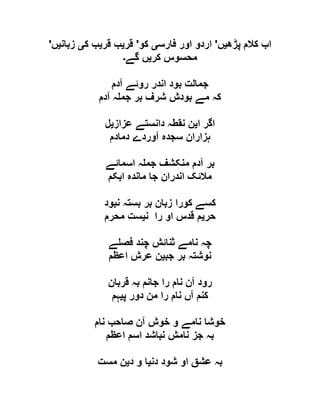 ‫پڑھ‬ ‫کالم‬ ‫اب‬‫ی‬‫ں‬'‫فارس‬ ‫اور‬ ‫اردو‬‫ی‬‫کو‬'‫قر‬‫ی‬‫قر‬ ‫ب‬‫ی‬‫ک‬ ‫ب‬‫ی‬‫زبان‬‫ی‬‫ں‬'
‫کر‬ ‫محسوس‬‫ی‬‫گے‬ ‫ں‬‫۔‬
‫جم‬‫آدم‬ ‫روئے‬ ‫اندر‬ ‫بود‬ ‫الت‬
‫آدم‬ ‫ہ‬ ‫جم‬ ‫بر‬ ‫شرف‬ ‫بودش‬ ‫مے‬ ‫کہ‬
‫ا‬ ‫اگر‬‫ی‬‫عزاز‬ ‫دانستے‬ ‫نقطہ‬ ‫ن‬‫ی‬‫ل‬
‫دمادم‬ ‫آوردے‬ ‫سجدہ‬ ‫ہزاران‬
‫اسمائے‬ ‫ہ‬ ‫جم‬ ‫منکشف‬ ‫آدم‬ ‫بر‬
‫ابکم‬ ‫ماندہ‬ ‫جا‬ ‫اندران‬ ‫مالئک‬
‫نبود‬ ‫بستہ‬ ‫بر‬ ‫زبان‬ ‫کورا‬ ‫کسے‬
‫حر‬‫ی‬‫ن‬ ‫را‬ ‫او‬ ‫قدس‬ ‫م‬‫ی‬‫محرم‬ ‫ست‬
‫ے‬ ‫فص‬ ‫چند‬ ‫ثنائش‬ ‫نامے‬ ‫چہ‬
‫جب‬ ‫بر‬ ‫نوشتہ‬‫ی‬‫اعظم‬ ‫عرش‬ ‫ن‬
‫قربان‬ ‫بہ‬ ‫جانم‬ ‫را‬ ‫نام‬ ‫آن‬ ‫رود‬
‫پ‬ ‫دور‬ ‫من‬ ‫را‬ ‫نام‬ ‫آں‬ ‫کنم‬‫ی‬‫ہم‬
‫نام‬ ‫صاحب‬ ‫آن‬ ‫خوش‬ ‫و‬ ‫نامے‬ ‫خوشا‬
‫اعظم‬ ‫اسم‬ ‫نباشد‬ ‫نامش‬ ‫جز‬ ‫بہ‬
‫دن‬ ‫شود‬ ‫او‬ ‫عشق‬ ‫بہ‬‫ی‬‫د‬ ‫و‬ ‫ا‬‫ی‬‫مست‬ ‫ن‬
 
