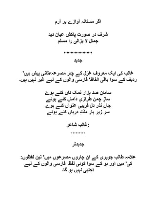 ‫آرم‬ ‫بر‬ ‫آوازے‬ ‫مستانہ‬ ‫اگر‬
‫ع‬ ‫پاکش‬ ‫صورت‬ ‫در‬ ‫شرف‬‫ی‬‫د‬ ‫ان‬‫ی‬‫د‬
‫ال‬ ‫جمال‬‫ی‬‫زال‬‫ی‬‫م‬ ‫مس‬ ‫را‬
'''''''''''''''''''''
‫جد‬‫ی‬‫د‬
‫ک‬ ‫غالب‬‫ی‬‫ا‬‫ی‬‫معر‬ ‫ک‬‫مصرعہءثان‬ ‫چار‬ ‫کے‬ ‫غزل‬ ‫وف‬‫ی‬‫پ‬‫ی‬‫ہ‬ ‫ش‬‫ی‬‫ں‬'
‫رد‬‫ی‬‫باق‬ ‫سوا‬ ‫کے‬ ‫ف‬‫ی‬‫الفاظ‬'‫فارس‬‫ی‬‫ل‬ ‫کے‬ ‫والوں‬‫ی‬‫غ‬ ‫ے‬‫ی‬‫نہ‬ ‫ر‬‫ی‬‫ہ‬ ‫ں‬‫ی‬‫ں‬‫۔‬
‫ہو‬ ‫کئے‬ ‫داں‬ ‫نمک‬ ‫ہزار‬ ‫صد‬ ِ‫سامان‬‫ۓ‬
‫طراز‬ ‫چمن‬ ِ‫ساز‬ِ‫ی‬‫ہوئے‬ ‫کئے‬ ‫َاماں‬‫د‬
‫فر‬ ‫دل‬ ‫نذر‬ ‫جاں‬‫ی‬‫ب‬‫ی‬‫ہوے‬ ‫کئے‬ ‫عنواں‬
‫ز‬ ‫سر‬‫ی‬‫ہوئے‬ ‫کئے‬ ‫درباں‬ ِ‫ت‬ّ‫ن‬‫م‬ ِ‫بار‬ ‫ر‬
‫شاعر‬ ‫:غالب‬
.........
‫جد‬‫ی‬‫دتر‬
‫عالمہ‬‫جوہر‬ ‫طالب‬‫ی‬‫م‬ ‫مصرعوں‬ ‫چاروں‬ ‫ان‬ ‫کے‬‫ی‬‫ں‬'‫ت‬‫ی‬‫لفظوں‬ ‫ن‬:
‫ک‬‫ی‬'‫م‬‫ی‬‫کوئ‬ ‫سوا‬ ‫کے‬ ‫ہو‬ ‫اور‬ ‫ں‬‫ی‬‫فارس‬ ‫لفظ‬‫ی‬‫ل‬ ‫کے‬ ‫والوں‬‫ی‬‫ے‬
‫اجنب‬‫ی‬‫نہ‬‫ی‬‫گا‬ ‫ہو‬ ‫ں‬‫۔‬
 