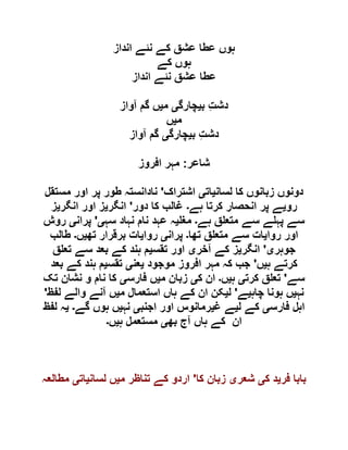 ‫انداز‬ ‫نئے‬ ‫کے‬ ‫عشق‬ ‫عطا‬ ‫ہوں‬
‫کے‬ ‫ہوں‬
‫انداز‬ ‫نئے‬ ‫عشق‬ ‫عطا‬
‫ب‬ ِ‫ت‬‫دش‬‫ی‬‫چارگ‬‫ی‬‫م‬‫ی‬‫آواز‬ ‫گم‬ ‫ں‬
‫م‬‫ی‬‫ں‬
‫ب‬ ِ‫ت‬‫دش‬‫ی‬‫چارگ‬‫ی‬‫آواز‬ ‫گم‬
‫شاعر‬:‫افروز‬ ‫مہر‬
‫لسان‬ ‫کا‬ ‫زبانوں‬ ‫دونوں‬‫ی‬‫ات‬‫ی‬‫اشتراک‬'‫مستقل‬ ‫اور‬ ‫پر‬ ‫طور‬ ‫نادانستہ‬
‫رو‬‫ی‬‫ہے‬ ‫کرتا‬ ‫انحصار‬ ‫پر‬ ‫ے‬‫۔‬‫دور‬ ‫کا‬ ‫غالب‬'‫انگر‬‫ی‬‫ا‬ ‫ز‬‫انگر‬ ‫ور‬‫ی‬‫ز‬
‫ہے‬ ‫ق‬ ‫متع‬ ‫سے‬ ‫ے‬ ‫پہ‬ ‫سے‬‫۔‬‫مغ‬‫ی‬‫سہ‬ ‫نہاد‬ ‫نام‬ ‫عہد‬ ‫ہ‬‫ی‬'‫پران‬‫ی‬‫روش‬
‫روا‬ ‫اور‬‫ی‬‫تھا‬ ‫ق‬ ‫متع‬ ‫سے‬ ‫ات‬‫۔‬‫پران‬‫ی‬‫روا‬‫ی‬‫تھ‬ ‫برقرار‬ ‫ات‬‫ی‬‫ں‬‫۔‬‫طالب‬
‫جوہر‬‫ی‬'‫انگر‬‫ی‬‫آخر‬ ‫کے‬ ‫ز‬‫ی‬‫تقس‬ ‫اور‬‫ی‬‫ق‬ ‫تع‬ ‫سے‬ ‫بعد‬ ‫کے‬ ‫ہند‬ ‫م‬
‫ہ‬ ‫کرتے‬‫ی‬‫ں‬'‫موجود‬ ‫افروز‬ ‫مہر‬ ‫کہ‬ ‫جب‬‫ی‬‫عن‬‫ی‬‫تقس‬‫ی‬‫بعد‬ ‫کے‬ ‫ہند‬ ‫م‬
‫سے‬'‫کرت‬ ‫ق‬ ‫تع‬‫ی‬‫ہ‬‫ی‬‫ں‬‫۔‬‫ک‬ ‫ان‬‫ی‬‫زبان‬‫م‬‫ی‬‫فارس‬ ‫ں‬‫ی‬‫تک‬ ‫نشان‬ ‫و‬ ‫نام‬ ‫کا‬
‫نہ‬‫ی‬‫چاہ‬ ‫ہونا‬ ‫ں‬‫ی‬‫ے‬'‫ل‬‫ی‬‫م‬ ‫استعمال‬ ‫ہاں‬ ‫کے‬ ‫ان‬ ‫کن‬‫ی‬‫لفظ‬ ‫والے‬ ‫آنے‬ ‫ں‬'
‫فارس‬ ‫اہل‬‫ی‬‫ل‬ ‫کے‬‫ی‬‫غ‬ ‫ے‬‫ی‬‫اجنب‬ ‫اور‬ ‫رمانوس‬‫ی‬‫نہ‬‫ی‬‫گے‬ ‫ہوں‬ ‫ں‬‫۔‬‫ی‬‫لفظ‬ ‫ہ‬
‫بھ‬ ‫آج‬ ‫ہاں‬ ‫کے‬ ‫ان‬‫ی‬‫ہ‬ ‫مستعمل‬‫ی‬‫ں‬‫۔‬
‫فر‬ ‫بابا‬‫ی‬‫ک‬ ‫د‬‫ی‬‫شعر‬‫ی‬‫کا‬ ‫زبان‬'‫م‬ ‫تناظر‬ ‫کے‬ ‫اردو‬‫ی‬‫لسان‬ ‫ں‬‫ی‬‫ات‬‫ی‬‫مطالعہ‬
 