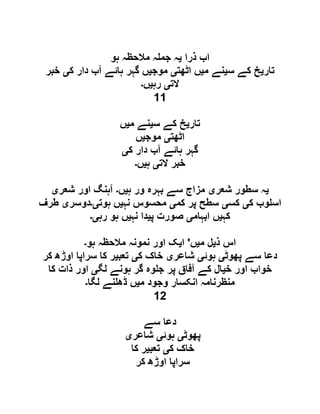 ‫ذرا‬ ‫اب‬‫ی‬‫ہو‬ ‫مالحظہ‬ ‫ہ‬ ‫جم‬ ‫ہ‬
‫تار‬‫ی‬‫س‬ ‫کے‬ ‫خ‬‫ی‬‫م‬ ‫نے‬‫ی‬‫اٹھت‬ ‫ں‬‫ی‬‫موج‬‫ی‬‫گہر‬ ‫ں‬‫ک‬ ‫دار‬ ‫آب‬ ‫ہائے‬‫ی‬‫خبر‬
‫الت‬‫ی‬‫رہ‬‫ی‬‫ں‬‫۔‬
11
‫تار‬‫ی‬‫س‬ ‫کے‬ ‫خ‬‫ی‬‫م‬ ‫نے‬‫ی‬‫ں‬
‫اٹھت‬‫ی‬‫موج‬‫ی‬‫ں‬
‫ک‬ ‫دار‬ ‫آب‬ ‫ہائے‬ ‫گہر‬‫ی‬
‫الت‬ ‫خبر‬‫ی‬‫ہ‬‫ی‬‫ں‬‫۔‬
‫ی‬‫شعر‬ ‫سطور‬ ‫ہ‬‫ی‬‫ہ‬ ‫ور‬ ‫بہرہ‬ ‫سے‬ ‫مزاج‬‫ی‬‫ں‬‫۔‬‫شعر‬ ‫اور‬ ‫آہنگ‬‫ی‬
‫ک‬ ‫وب‬ ‫اس‬‫ی‬‫کس‬‫ی‬‫کم‬ ‫پر‬ ‫سطح‬‫ی‬‫نہ‬ ‫محسوس‬‫ی‬‫ہوت‬ ‫ں‬‫ی۔‬‫دوسر‬‫ی‬‫طرف‬
‫کہ‬‫ی‬‫ابہام‬ ‫ں‬‫ی‬‫پ‬ ‫صورت‬‫ی‬‫نہ‬ ‫دا‬‫ی‬‫رہ‬ ‫ہو‬ ‫ں‬‫ی۔‬
‫ذ‬ ‫اس‬‫ی‬‫م‬ ‫ل‬‫ی‬‫ں‬'‫ا‬‫ی‬‫ن‬ ‫اور‬ ‫ک‬‫ہو‬ ‫مالحظہ‬ ‫مونہ‬‫۔‬
‫پھوٹ‬ ‫سے‬ ‫دعا‬‫ی‬‫ہوئ‬‫ی‬‫شاعر‬‫ی‬‫ک‬ ‫خاک‬‫ی‬‫تعب‬‫ی‬‫کر‬ ‫اوڑھ‬ ‫سراپا‬ ‫کا‬ ‫ر‬
‫خ‬ ‫اور‬ ‫خواب‬‫ی‬‫لگ‬ ‫ہونے‬ ‫گر‬ ‫وہ‬ ‫ج‬ ‫پر‬ ‫آفاق‬ ‫کے‬ ‫ال‬‫ی‬‫کا‬ ‫ذات‬ ‫اور‬
‫م‬ ‫وجود‬ ‫انکسار‬ ‫منظرنامہ‬‫ی‬‫لگا‬ ‫نے‬ ‫ڈھ‬ ‫ں‬‫۔‬
12
‫سے‬ ‫دعا‬
‫پھوٹ‬‫ی‬‫ہوئ‬‫ی‬‫شاعر‬‫ی‬
‫ک‬ ‫خاک‬‫ی‬‫تعب‬‫ی‬‫کا‬ ‫ر‬
‫کر‬ ‫اوڑھ‬ ‫سراپا‬
 