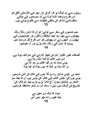 ‫رو‬‫ی‬‫کر‬ ‫ہو‬ ‫آہنگ‬ ‫ہم‬ ‫سے‬ ‫وں‬'‫تالزمات‬ ‫کے‬ ‫ہجر‬ ‫اور‬ ‫فراق‬‫ی‬‫کو‬ ‫آفاق‬
‫بدلتے‬ ‫کے‬ ‫موسموں‬ ‫کہ‬ ‫ہے‬ ‫کرتا‬ ‫آشنا‬ ‫وسعت‬ ‫طرح‬ ‫اس‬
‫ک‬ ‫شاعر‬ ‫منظرنامے‬‫ی‬‫باطن‬‫ی‬‫ک‬‫ی‬‫ف‬‫ی‬‫ہ‬ ‫ہوتے‬ ‫وع‬ ‫ط‬ ‫سے‬ ‫ات‬‫ی‬‫ں‬‫۔‬
13
‫صد‬ ‫جب‬‫ی‬‫لوٹے‬ ‫سے‬ ‫سفر‬ ‫کے‬ ‫وں‬'‫رنگ‬ ‫رنگا‬ ‫دامن‬ ‫کا‬ ‫ان‬ ‫تو‬
‫تھا‬ ‫ہوا‬ ‫بھرا‬ ‫سے‬ ‫پھولوں‬‫۔‬‫کے‬ ‫خوشبوؤں‬ ‫اور‬ ‫رنگوں‬ ‫ف‬ ‫مخت‬
‫پھول‬‫۔۔۔۔۔۔‬‫م‬ ‫سرسبد‬ ‫گل‬ ‫طرح‬ ‫اس‬ ‫کو‬ ‫پھولوں‬ ‫ان‬ ‫نے‬ ‫انھوں‬‫ی‬‫ں‬
‫پرو‬‫ی‬‫خوشبو‬ ‫نہ‬ ‫اور‬ ‫پڑے‬ ‫ماند‬ ‫رنگ‬ ‫کے‬ ‫نہان‬ ‫کہ‬ ‫ا‬‫۔‬
14
‫اظہار‬ ‫طور‬ ‫سفانہ‬ ‫ف‬'‫ک‬ ‫بال‬‫ی‬‫کھال‬‫ہے‬ ‫ہوتا‬ ‫مترادف‬ ‫کے‬ ‫اتارنے‬‫۔‬
‫م‬ ‫اس‬‫ی‬‫کہا‬ ‫کا‬ ‫غالب‬ ‫ں‬'‫ہے‬ ‫رہتا‬ ‫مثل‬‫۔‬
‫ہوئ‬‫ی‬‫گ‬ ‫مر‬ ‫کہ‬ ‫مدت‬‫ی‬‫پر‬ ‫غالب‬ ‫ا‬‫ی‬‫ہے‬ ‫آتا‬ ‫اد‬
‫کہ‬ ‫کہنا‬ ‫پر‬ ‫بات‬ ‫اک‬ ‫ہر‬‫ی‬‫ک‬ ‫تو‬ ‫ہوتا‬ ‫وں‬‫ی‬‫ہوتا‬ ‫ا‬
‫شا‬‫ی‬‫ہ‬ ‫د‬‫ی‬‫کوئ‬‫ی‬‫گا‬ ‫ہو‬ ‫رہا‬ ‫شاعر‬'‫ک‬ ‫کالم‬ ‫کے‬ ‫جس‬‫ی‬‫اتن‬‫ی‬‫شرح‬‫ی‬‫ں‬
‫ہوئ‬‫ی‬‫گ‬ ‫ہوں‬‫ی‬'‫جتن‬‫ی‬‫ک‬ ‫کالم‬ ‫کے‬ ‫غالب‬‫ی‬‫ہوئ‬‫ی‬‫ہ‬‫ی‬‫ں‬‫۔‬‫سو‬ ‫چند‬ ‫کا‬ ‫ان‬
‫اشع‬‫د‬ ‫مشتمل‬ ‫پر‬ ‫ار‬‫ی‬‫وان‬'‫تک‬ ‫آج‬'‫ج‬ ‫بڑے‬ ‫بڑے‬‫ی‬‫ک‬ ‫فکر‬ ‫اہل‬ ‫د‬‫ی‬'
‫تشر‬‫ی‬‫ک‬ ‫ح‬‫ی‬‫م‬ ‫گرفت‬‫ی‬‫نہ‬ ‫ں‬‫ی‬‫سکا‬ ‫آ‬ ‫ں‬‫۔‬‫ذرا‬‫ی‬‫فرمائ‬ ‫مالحظہ‬ ‫شعر‬ ‫ہ‬‫ی‬‫ں‬‫۔‬
‫ا‬ ‫کا‬ ‫موت‬‫ی‬‫مع‬ ‫دن‬ ‫ک‬‫ی‬‫ہے‬ ‫ن‬
‫ن‬‫ی‬‫ک‬ ‫ند‬‫ی‬‫نہ‬ ‫بھر‬ ‫رات‬ ‫وں‬‫ی‬‫آت‬ ‫ں‬‫ی‬
15
 