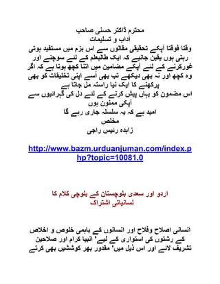 ‫حسن‬ ‫ڈاکتر‬ ‫محترم‬‫ی‬‫صاحب‬
‫تس‬ ‫و‬ ‫آداب‬‫ی‬‫مات‬
‫تحق‬ ‫آپکے‬ ‫فوقتا‬ ‫وقتا‬‫ی‬‫ق‬‫ی‬‫م‬ ‫بزم‬ ‫اس‬ ‫سے‬ ‫مقالوں‬‫ی‬‫مستف‬ ‫ں‬‫ی‬‫ہوت‬ ‫د‬‫ی‬
‫رہت‬‫ی‬‫ہوں‬‫ی‬‫ق‬‫ی‬‫جان‬ ‫ن‬‫ی‬‫ا‬ ‫کہ‬ ‫ے‬‫ی‬‫اور‬ ‫سوچنے‬ ‫لئے‬ ‫کے‬ ‫م‬ ‫طالبع‬ ‫ک‬
‫مضام‬ ‫آپکے‬ ‫لئے‬ ‫کے‬ ‫غورکرنے‬‫ی‬‫م‬ ‫ن‬‫ی‬‫اگر‬ ‫کہ‬ ‫ہے‬ ‫ہوتا‬ ‫کچھ‬ ‫اتنا‬ ‫ں‬
‫بھ‬ ‫نہ‬ ‫اور‬ ‫کچھ‬ ‫وہ‬‫ی‬‫د‬‫ی‬‫بھ‬ ‫تب‬ ‫کھے‬‫ی‬‫اپن‬ ‫سے‬ُ‫ا‬‫ی‬‫تخ‬‫ی‬‫بھ‬ ‫کو‬ ‫قات‬‫ی‬
‫ا‬ ‫کا‬ ‫پرکھنے‬‫ی‬‫ن‬ ‫ک‬‫ی‬‫ہے‬ ‫جاتا‬ ‫مل‬ ‫راستہ‬ ‫ا‬
‫کو‬ ‫مضمون‬ ‫اس‬‫ی‬‫پ‬ ‫ہاں‬‫ی‬‫ک‬ ‫دل‬ ‫لئے‬ ‫کے‬ ‫کرنے‬ ‫ش‬‫ی‬‫گہرائ‬‫ی‬‫سے‬ ‫وں‬
‫آپک‬‫ی‬‫ہوں‬ ‫ممنون‬
‫ام‬‫ی‬‫کہ‬ ‫ہے‬ ‫د‬‫ی‬‫جار‬ ‫ہ‬ ‫س‬ ‫س‬ ‫ہ‬‫ی‬‫گا‬ ‫رہے‬
‫ص‬ ‫مخ‬
‫زاہدہ‬‫رئ‬‫ی‬‫راج‬ ‫س‬‫ی‬
http://www.bazm.urduanjuman.com/index.p
hp?topic=10081.0
‫سعد‬ ‫اور‬ ‫اردو‬‫ی‬‫وچ‬ ‫ب‬ ‫کے‬ ‫وچستان‬ ‫ب‬‫ی‬‫کا‬ ‫کالم‬
‫لسان‬‫ی‬‫ات‬‫ی‬‫اشتراک‬
‫انسان‬‫ی‬‫باہم‬ ‫کے‬ ‫انسانوں‬ ‫اور‬ ‫وفالح‬ ‫اصالح‬‫ی‬‫اخالص‬ ‫و‬ ‫وص‬ ‫خ‬
‫ر‬ ‫کے‬‫ک‬ ‫شتوں‬‫ی‬‫استوار‬‫ی‬‫ل‬ ‫کے‬‫ی‬‫ے‬'‫انب‬‫ی‬‫صالح‬ ‫اور‬ ‫کرام‬ ‫ا‬‫ی‬‫ن‬
‫تشر‬‫ی‬‫ذ‬ ‫اس‬ ‫اور‬ ‫الئے‬ ‫ف‬‫ی‬‫م‬ ‫ل‬‫ی‬‫ں‬'‫کوشش‬ ‫بھر‬ ‫مقدور‬‫ی‬‫بھ‬ ‫ں‬‫ی‬‫کرتے‬
 