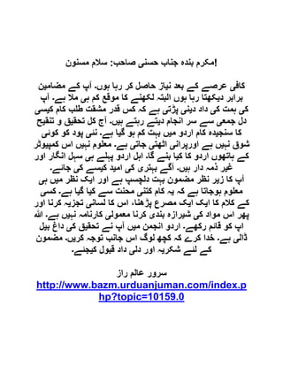 ‫جناب‬ ‫بندہ‬ ‫مکرم‬‫حسن‬‫ی‬‫صاحب‬:‫مسنون‬ ‫سالم‬ !
‫کاف‬‫ی‬‫ن‬ ‫بعد‬ ‫کے‬ ‫عرصے‬‫ی‬‫ہوں‬ ‫رہا‬ ‫کر‬ ‫حاصل‬ ‫از‬‫۔‬‫مضام‬ ‫کے‬ ‫آپ‬‫ی‬‫ن‬
‫د‬ ‫برابر‬‫ی‬‫ہ‬ ‫کم‬ ‫موقع‬ ‫کا‬ ‫لکھنے‬ ‫البتہ‬ ‫ہوں‬ ‫رہا‬ ‫کھتا‬‫ی‬‫ہے‬ ‫مال‬‫۔‬‫آپ‬
‫ک‬‫ی‬‫ک‬ ‫ہمت‬‫ی‬‫د‬ ‫داد‬‫ی‬‫ن‬‫ی‬‫پڑت‬‫ی‬‫ک‬ ‫کام‬ ‫ب‬ ‫ط‬ ‫مشقت‬ ‫قدر‬ ‫کس‬ ‫کہ‬ ‫ہے‬‫ی‬‫س‬‫ی‬
‫جمع‬ ‫دل‬‫ی‬‫د‬ ‫انجام‬ ‫سر‬ ‫سے‬‫ی‬‫ہ‬ ‫رہتے‬ ‫تے‬‫ی‬‫ں‬‫۔‬‫تحق‬ ‫کل‬ ‫آج‬‫ی‬‫تنق‬ ‫و‬ ‫ق‬‫ی‬‫ح‬
‫سنج‬ ‫کا‬‫ی‬‫دہ‬‫م‬ ‫اردو‬ ‫کام‬‫ی‬‫گ‬ ‫ہو‬ ‫کم‬ ‫بہت‬ ‫ں‬‫ی‬‫ہے‬ ‫ا‬‫۔‬‫نئ‬‫ی‬‫کوئ‬ ‫کو‬ ‫پود‬‫ی‬
‫نہ‬ ‫شوق‬‫ی‬‫اورپران‬ ‫ہے‬ ‫ں‬‫ی‬‫اٹھت‬‫ی‬‫جات‬‫ی‬‫ہے‬‫۔‬‫نہ‬ ‫وم‬ ‫مع‬‫ی‬‫کمپ‬ ‫اس‬ ‫ں‬‫ی‬‫وٹر‬
‫ک‬ ‫کا‬ ‫اردو‬ ‫ہاتھوں‬ ‫کے‬‫ی‬‫گا‬ ‫بنے‬ ‫ا‬‫۔‬‫ہ‬ ‫ے‬ ‫پہ‬ ‫اردو‬ ‫اہل‬‫ی‬‫اور‬ ‫انگار‬ ‫سہل‬
‫غ‬‫ی‬‫ہ‬ ‫دار‬ ‫ذمہ‬ ‫ر‬‫ی‬‫ں‬‫۔‬‫بہتر‬ ‫آگے‬‫ی‬‫ک‬‫ی‬‫ام‬‫ی‬‫ک‬ ‫د‬‫ی‬‫ک‬ ‫سے‬‫ی‬‫جائے‬‫۔‬
‫ز‬ ‫کا‬ ‫آپ‬‫ی‬‫ا‬ ‫اور‬ ‫ہے‬ ‫دلچسپ‬ ‫بہت‬ ‫مضمون‬ ‫نظر‬ ‫ر‬‫ی‬‫ک‬‫م‬ ‫نظر‬‫ی‬‫ہ‬ ‫ں‬‫ی‬
‫کہ‬ ‫ہے‬ ‫ہوجاتا‬ ‫وم‬ ‫مع‬‫ی‬‫کتن‬ ‫کام‬ ‫ہ‬‫ی‬‫ک‬ ‫سے‬ ‫محنت‬‫ی‬‫گ‬ ‫ا‬‫ی‬‫ہے‬ ‫ا‬‫۔‬‫کس‬‫ی‬
‫ا‬ ‫کا‬ ‫کالم‬ ‫کے‬‫ی‬‫ا‬ ‫ک‬‫ی‬‫لسان‬ ‫کا‬ ‫اس‬ ،‫پڑھنا‬ ‫مصرع‬ ‫ک‬‫ی‬‫تجز‬‫ی‬‫اور‬ ‫کرنا‬ ‫ہ‬
‫ک‬ ‫مواد‬ ‫اس‬ ‫پھر‬‫ی‬‫ش‬‫ی‬‫بند‬ ‫رازہ‬‫ی‬‫معمول‬ ‫کرنا‬‫ی‬‫نہ‬ ‫کارنامہ‬‫ی‬‫ہے‬ ‫ں‬‫۔‬‫ہللا‬
‫رکھے‬ ‫قائم‬ ‫کو‬ ‫اپ‬‫۔‬‫م‬ ‫انجمن‬ ‫اردو‬‫ی‬‫تحق‬ ‫نے‬ ‫آپ‬ ‫ں‬‫ی‬‫ک‬ ‫ق‬‫ی‬‫ب‬ ‫داغ‬‫ی‬‫ل‬
‫ڈال‬‫ی‬‫ہے‬‫۔‬‫کر‬ ‫خدا‬‫کر‬ ‫توجہ‬ ‫جانب‬ ‫اس‬ ‫لوگ‬ ‫کچھ‬ ‫کہ‬ ‫ے‬‫ی‬‫ں‬‫۔‬‫مضمون‬
‫شکر‬ ‫لئے‬ ‫کے‬‫ی‬‫دل‬ ‫اور‬ ‫ہ‬‫ی‬‫ک‬ ‫قبول‬ ‫داد‬‫ی‬‫جئے‬‫۔‬
‫راز‬ ‫عالم‬ ‫سرور‬
http://www.bazm.urduanjuman.com/index.p
hp?topic=10159.0
 