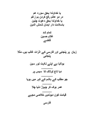 ‫ی‬‫عم‬ ‫سورہ‬ ‫بحق‬ ‫خداوندا‬ ‫ا‬
‫زغم‬ ‫ہم‬ ‫کردن‬ ‫رفع‬ ‫عالم‬ ‫دو‬ ‫در‬
‫ی‬‫چن‬ ‫دعوت‬ ‫بحق‬ ‫خداوندا‬ ‫ا‬‫ی‬‫ن‬
‫ا‬ ‫دار‬ ‫باسالمت‬‫ی‬‫الد‬ ‫شمش‬ ‫مان‬‫ی‬‫ن‬
‫شد‬ ‫تمام‬
‫حس‬ ‫غالم‬‫ی‬‫ن‬
‫قاضے‬
‫پنجاب‬ ‫پر‬ ‫زبان‬‫ی‬‫فارس‬ ‫اور‬‫ی‬‫ہ‬ ‫غالب‬ ‫اثرات‬ ‫کے‬‫ی‬‫ں‬‫۔‬‫مثال‬
‫پنجاب‬‫ی‬
‫بوال‬‫ی‬‫س‬ ‫نور‬ ‫نکہت‬ ‫اپنے‬ ‫ہے‬ ‫ا‬‫ی‬‫ن‬
............
‫د‬‫ی‬‫س‬ ‫کا‬ ‫لوالک‬ ‫تاج‬ ‫ا‬‫ی‬‫پر‬ ‫س‬
............
‫م‬ ‫کہر‬ ‫کے‬ ‫ہاشم‬ ‫کے‬ ‫ب‬ ‫مط‬ ‫جو‬‫ی‬‫ہو‬ ‫ں‬‫ی‬‫ا‬
..........
‫دن‬ ‫چہوڑ‬ ‫کر‬ ‫ہوک‬ ‫عمر‬‫ی‬‫چال‬ ‫ا‬
..........
‫ق‬‫ی‬‫د‬ ‫کون‬ ‫امت‬‫ی‬‫وند‬‫ی‬‫خالص‬ ‫ں‬‫ی‬‫مجہے‬
‫فارس‬‫ی‬
 