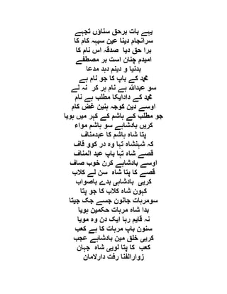 ‫ی‬‫تجہے‬ ‫سناؤں‬ ‫برحق‬ ‫بات‬ ‫ہے‬
‫د‬ ‫سرانجام‬‫ی‬‫ع‬ ‫نا‬‫ی‬‫کا‬ ‫کام‬ ‫سبہہ‬ ‫ن‬
‫د‬ ‫حق‬ ‫برا‬‫ی‬‫ک‬ ‫نام‬ ‫اس‬ ‫صدقہ‬ ‫ا‬‫ا‬
‫ام‬‫ی‬‫مصطفے‬ ‫بر‬ ‫است‬ ‫چنان‬ ‫دم‬
‫بدن‬‫ی‬‫د‬ ‫و‬ ‫ا‬‫ی‬‫مدعا‬ ‫دہد‬ ‫نم‬
‫ہے‬ ‫نام‬ ‫جو‬ ‫کا‬ ‫باپ‬ ‫کے‬ ‫دمحم‬
‫لے‬ ‫نہ‬ ‫کر‬ ‫ہر‬ ‫نام‬ ‫ہے‬ ‫عبدہللا‬ ‫سو‬
‫دادا‬ ‫کے‬ ‫دمحم‬‫ی‬‫نام‬ ‫ہے‬ ‫ب‬ ‫مط‬ ‫کا‬
‫د‬ ‫اوسے‬‫ی‬‫ہن‬ ‫کوجہ‬ ‫ن‬‫ی‬‫کام‬ ‫غض‬ ‫ن‬
‫م‬ ‫کہر‬ ‫کے‬ ‫ہاشم‬ ‫کے‬ ‫ب‬ ‫مط‬ ‫جو‬‫ی‬‫ہو‬ ‫ں‬‫ی‬‫ا‬
‫کر‬‫ی‬‫مواء‬ ‫ہاشم‬ ‫سو‬ ‫بادشاہے‬ ‫ں‬
‫عبدمناف‬ ‫کا‬ ‫ہاشم‬ ‫شاہ‬ ‫پتا‬
‫وہ‬ ‫تہا‬ ‫شہنشاہ‬ ‫کہ‬‫قاف‬ ‫کوو‬ ‫در‬
‫المناف‬ ‫عبد‬ ‫باپ‬ ‫تہا‬ ‫شاہ‬ ‫قصے‬
‫صاف‬ ‫خوب‬ ‫کرن‬ ‫بادشاہے‬ ‫اوسے‬
‫کالب‬ ‫لے‬ ‫سن‬ ‫شاہ‬ ‫پتا‬ ‫کا‬ ‫قصے‬
‫کر‬‫یی‬‫بادشاہ‬‫ی‬‫باصواب‬ ‫بدے‬
‫پتا‬ ‫جو‬ ‫کا‬ ‫کالب‬ ‫شاہ‬ ‫کہون‬
‫ج‬ ‫جک‬ ‫جسے‬ ‫جانون‬ ‫سومرہات‬‫ی‬‫تا‬
‫حکم‬ ‫مرہات‬ ‫شاہ‬ ‫بدا‬‫ی‬‫ہو‬ ‫ن‬‫ی‬‫ا‬
‫قا‬ ‫نہ‬‫ی‬‫ا‬ ‫رہا‬ ‫م‬‫ی‬‫مو‬ ‫وہ‬ ‫دن‬ ‫ک‬‫ی‬‫ا‬
‫کعب‬ ‫ہے‬ ‫کا‬ ‫مرہات‬ ‫باپ‬ ‫سنون‬
‫کر‬‫یی‬‫م‬ ‫ق‬ ‫خ‬‫ی‬‫ن‬‫عجب‬ ‫بادشاہے‬
‫لو‬ ‫پتا‬ ‫کا‬ ‫کعب‬‫یی‬‫جہان‬ ‫شاہ‬
‫دارالمان‬ ‫رفت‬ ‫زوارالفنا‬
 