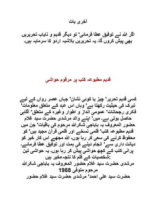 ‫آخر‬‫ی‬‫بات‬
‫توف‬ ‫نے‬ ‫ہللا‬ ‫اگر‬‫ی‬‫فرمائ‬ ‫عطا‬ ‫ق‬‫ی‬'‫د‬ ‫تو‬‫ی‬‫قد‬ ‫گر‬‫ی‬‫نا‬ ‫و‬ ‫م‬‫ی‬‫تحر‬ ‫اب‬‫ی‬‫ر‬‫ی‬‫ں‬
‫بھ‬‫ی‬‫پ‬‫ی‬‫گا‬ ‫کروں‬ ‫ش‬‫۔‬‫ی‬‫تحر‬ ‫ہ‬‫ی‬‫ر‬‫ی‬‫سرما‬ ‫کا‬ ‫اردو‬ ‫بالشبہ‬ ‫ں‬‫ی‬‫ہ‬ ‫ہ‬‫ی‬‫ں‬‫۔‬
‫قد‬‫ی‬‫حواش‬ ‫مرقوم‬ ‫پر‬ ‫کتب‬ ‫مطبوعہ‬ ‫م‬‫ی‬
‫کس‬‫ی‬‫قد‬‫ی‬‫تحر‬ ‫م‬‫ی‬‫ر‬'‫چ‬‫ی‬‫ز‬‫ی‬‫کوئ‬ ‫ا‬‫ی‬‫نشان‬'‫ل‬ ‫کے‬ ‫رواں‬ ‫عصر‬ ‫جہاں‬‫ی‬‫ے‬
‫ک‬ ‫تبرک‬‫ی‬‫ح‬‫ی‬‫ث‬‫ی‬‫ہے‬ ‫رکھتا‬ ‫ت‬'‫ومات‬ ‫مع‬ ‫ق‬ ‫متع‬ ‫کے‬ ‫عہد‬ ‫اس‬ ‫وہاں‬'
‫فکر‬‫ی‬‫رجحانات‬'‫عموم‬‫ی‬‫وغ‬ ‫اطوار‬ ‫و‬ ‫انداز‬‫ی‬‫م‬ ‫کے‬ ‫رہ‬‫ق‬ ‫تع‬'‫آگاہ‬‫ی‬
‫ہوت‬ ‫حاصل‬‫ی‬‫ہے‬‫۔‬‫م‬‫ی‬‫ں‬'‫مرشد‬ ‫والد‬ ‫اپنے‬‫ی‬‫س‬ ‫حضرت‬‫ی‬‫غالم‬ ‫د‬
‫باباج‬ ‫بہ‬ ‫المعروف‬ ‫حضور‬‫ی‬‫ک‬ ‫مرحوم‬ ‫شکرہللا‬‫ی‬‫باق‬‫ی‬‫ات‬'‫م‬ ‫جن‬‫ی‬‫ں‬
‫قد‬‫ی‬‫کتب‬ ‫مطبوعہ‬ ‫م‬'‫م‬ ‫ق‬‫ی‬‫م‬ ‫ق‬ ‫اور‬ ‫نسخے‬‫ی‬‫مج‬ ‫قرآن‬‫ی‬‫ہ‬ ‫د‬‫ی‬‫ں‬'‫کو‬
‫ک‬ ‫کرنے‬ ‫محفوظ‬‫ی‬‫سع‬‫ی‬‫ہوں‬ ‫رہا‬ ‫کر‬‫۔‬‫خ‬ ‫کار‬ ‫اس‬ ‫مجھے‬ ‫ہللا‬‫ی‬‫کو‬ ‫ر‬
‫د‬‫ی‬‫دار‬ ‫انت‬‫ی‬‫سے‬'‫د‬ ‫انجام‬‫ی‬‫ک‬ ‫نے‬‫ی‬‫ہمت‬‫توف‬ ‫اور‬‫ی‬‫فرمائے‬ ‫عطا‬ ‫ق‬‫۔‬
‫پران‬‫ی‬‫حواش‬ ‫کچھ‬ ‫کے‬ ‫کتب‬‫ی‬‫پ‬‫ی‬‫ہوں‬ ‫رہا‬ ‫کر‬ ‫ش‬‫۔‬‫ی‬‫حواش‬ ‫ہ‬‫ی‬‫ت‬‫ی‬‫ن‬
‫شخص‬‫ی‬‫نتجہءخ‬ ‫کا‬ ‫م‬ ‫ق‬ ‫کے‬ ‫ات‬‫ی‬‫ہ‬ ‫ر‬‫ی‬‫ں‬ :
‫مرشد‬‫ی‬‫س‬ ‫حضرت‬‫ی‬‫باباج‬ ‫بہ‬ ‫المعروف‬ ‫حضور‬ ‫غالم‬ ‫د‬‫ی‬‫شکرہللا‬
‫متوف‬ ‫مرحوم‬‫ی‬0011
‫س‬ ‫حضرت‬‫ی‬‫ع‬ ‫د‬‫ی‬‫احمد‬'‫مرشد‬‫ی‬‫س‬ ‫حضرت‬‫ی‬‫حضور‬ ‫غالم‬ ‫د‬
 