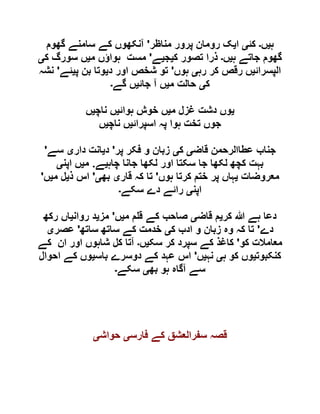 ‫ہ‬‫ی‬‫ں‬‫۔‬‫کئ‬‫ی‬‫ا‬‫ی‬‫مناظر‬ ‫پرور‬ ‫رومان‬ ‫ک‬'‫گھوم‬ ‫سامنے‬ ‫کے‬ ‫آنکھوں‬
‫ہ‬ ‫جاتے‬ ‫گھوم‬‫ی‬‫ں‬‫۔‬‫ک‬ ‫تصور‬ ‫ذرا‬‫ی‬‫ج‬‫ی‬‫ے‬'‫م‬ ‫ہواؤں‬ ‫مست‬‫ی‬‫ک‬ ‫سورگ‬ ‫ں‬‫ی‬
‫الپسرائ‬‫ی‬‫رہ‬ ‫کر‬ ‫رقص‬ ‫ں‬‫ی‬‫ہوں‬'‫د‬ ‫اور‬ ‫شخص‬ ‫تو‬‫ی‬‫پ‬ ‫بن‬ ‫وتا‬‫ی‬‫ئے‬'‫نشہ‬
‫ک‬‫ی‬‫م‬ ‫حالت‬‫ی‬‫جائ‬ ‫آ‬ ‫ں‬‫ی‬‫گے‬ ‫ں‬‫۔‬
‫ی‬‫م‬ ‫غزل‬ ‫دشت‬ ‫وں‬‫ی‬‫ہوائ‬ ‫خوش‬ ‫ں‬‫ی‬‫ناچ‬ ‫ں‬‫ی‬‫ں‬
‫اسپرائ‬ ‫پہ‬ ‫ہوا‬ ‫تخت‬ ‫جوں‬‫ی‬‫ناچ‬ ‫ں‬‫ی‬‫ں‬
‫ج‬‫قاض‬ ‫عطاالرحمن‬ ‫ناب‬‫ی‬‫ک‬‫ی‬‫پر‬ ‫فکر‬ ‫و‬ ‫زبان‬'‫د‬‫ی‬‫دار‬ ‫انت‬‫ی‬‫سے‬'
‫چاہ‬ ‫جانا‬ ‫لکھا‬ ‫اور‬ ‫سکتا‬ ‫جا‬ ‫لکھا‬ ‫کچھ‬ ‫بہت‬‫ی‬‫ے‬.‫م‬‫ی‬‫اپن‬ ‫ں‬‫ی‬
‫معروضات‬‫ی‬‫ہوں‬ ‫کرتا‬ ‫ختم‬ ‫پر‬ ‫ہاں‬'‫قار‬ ‫کہ‬ ‫تا‬‫ی‬‫بھ‬‫ی‬'‫ذ‬ ‫اس‬‫ی‬‫م‬ ‫ل‬‫ی‬‫ں‬'
‫اپن‬‫ی‬‫سکے‬ ‫دے‬ ‫رائے‬‫۔‬
‫کر‬ ‫ہللا‬ ‫ہے‬ ‫دعا‬‫ی‬‫قاض‬ ‫م‬‫ی‬‫م‬ ‫م‬ ‫ق‬ ‫کے‬ ‫صاحب‬‫ی‬‫ں‬'‫مز‬‫ی‬‫روان‬ ‫د‬‫ی‬‫رکھ‬ ‫اں‬
‫دے‬'‫و‬ ‫زبان‬ ‫وہ‬ ‫کہ‬ ‫تا‬‫ک‬ ‫ادب‬‫ی‬‫ساتھ‬ ‫ساتھ‬ ‫کے‬ ‫خدمت‬'‫عصر‬‫ی‬
‫کو‬ ‫معامالت‬'‫سک‬ ‫کر‬ ‫سپرد‬ ‫کے‬ ‫کاغذ‬‫ی‬‫ں‬‫۔‬‫کے‬ ‫ان‬ ‫اور‬ ‫شاہوں‬ ‫کل‬ ‫آتا‬
‫کنکبوت‬‫ی‬‫ہ‬ ‫کو‬ ‫وں‬‫ی‬‫نہ‬‫ی‬‫ں‬'‫باس‬ ‫دوسرے‬ ‫کے‬ ‫عہد‬ ‫اس‬‫ی‬‫احوال‬ ‫کے‬ ‫وں‬
‫بھ‬ ‫ہو‬ ‫آگاہ‬ ‫سے‬‫ی‬‫سکے‬‫۔‬
‫فارس‬ ‫کے‬ ‫سفرالعشق‬ ‫قصہ‬‫ی‬‫حواش‬‫ی‬
 