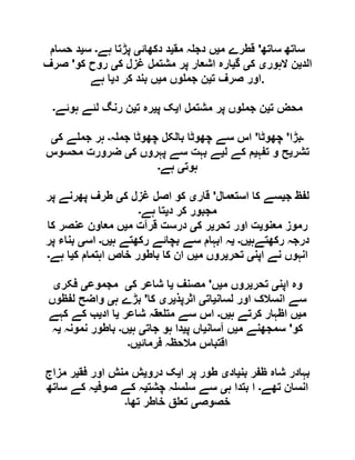 ‫ساتھ‬ ‫ساتھ‬'‫م‬ ‫قطرے‬‫ی‬‫مق‬ ‫ہ‬ ‫دج‬ ‫ں‬‫ی‬‫دکھائ‬ ‫د‬‫ی‬‫پڑتا‬‫ہے‬‫۔‬‫س‬‫ی‬‫حسام‬ ‫د‬
‫الد‬‫ی‬‫الہور‬ ‫ن‬‫ی‬‫ک‬‫ی‬‫گ‬‫ی‬‫ک‬ ‫غزل‬ ‫مشتمل‬ ‫پر‬ ‫اشعار‬ ‫ارہ‬‫ی‬‫کو‬ ‫روح‬'‫صرف‬
‫ت‬ ‫صرف‬ ‫اور‬‫ی‬‫م‬ ‫وں‬ ‫جم‬ ‫ن‬‫ی‬‫د‬ ‫کر‬ ‫بند‬ ‫ں‬‫ی‬‫ہے‬ ‫ا‬ .
‫ت‬ ‫محض‬‫ی‬‫ا‬ ‫مشتمل‬ ‫پر‬ ‫وں‬ ‫جم‬ ‫ن‬‫ی‬‫پ‬ ‫ک‬‫ی‬‫ت‬ ‫رہ‬‫ی‬‫ہوئے‬ ‫لئے‬ ‫رنگ‬ ‫ن‬‫۔‬
‫۔‬‫بڑا‬'‫چھوٹا‬'‫ہ‬ ‫جم‬ ‫چھوٹا‬ ‫بالکل‬ ‫چھوٹا‬ ‫سے‬ ‫اس‬‫۔‬‫ک‬ ‫ے‬ ‫جم‬ ‫ہر‬‫ی‬
‫تشر‬‫ی‬‫تفہ‬ ‫و‬ ‫ح‬‫ی‬‫ل‬ ‫کے‬ ‫م‬‫ی‬‫ک‬ ‫پہروں‬ ‫سے‬ ‫بہت‬ ‫ے‬‫ی‬‫ضرورت‬‫محسوس‬
‫ہوت‬‫ی‬‫ہے‬‫۔‬
‫ج‬ ‫لفظ‬‫ی‬‫استعمال‬ ‫کا‬ ‫سے‬'‫قار‬‫ی‬‫ک‬ ‫غزل‬ ‫اصل‬ ‫کو‬‫ی‬‫پر‬ ‫پھرنے‬ ‫طرف‬
‫د‬ ‫کر‬ ‫مجبور‬‫ی‬‫ہے‬ ‫تا‬‫۔‬
‫معنو‬ ‫رموز‬‫ی‬‫تحر‬ ‫اور‬ ‫ت‬‫ی‬‫ک‬ ‫ر‬‫ی‬‫م‬ ‫قرآت‬ ‫درست‬‫ی‬‫کا‬ ‫عنصر‬ ‫معاون‬ ‫ں‬
‫رکھتےہ‬ ‫درجہ‬‫ی‬‫ں‬‫۔‬‫ی‬‫ہ‬ ‫رکھتے‬ ‫بچائے‬ ‫سے‬ ‫ابہام‬ ‫ہ‬‫ی‬‫ں‬‫۔‬‫اس‬‫ی‬‫پر‬ ‫بناء‬
‫اپن‬ ‫نے‬ ‫انہوں‬‫ی‬‫تحر‬‫ی‬‫م‬ ‫روں‬‫ی‬‫ک‬ ‫اہتمام‬ ‫خاص‬ ‫باطور‬ ‫کا‬ ‫ان‬ ‫ں‬‫ی‬‫ہے‬ ‫ا‬‫۔‬
‫و‬‫اپن‬ ‫ہ‬‫ی‬‫تحر‬‫ی‬‫م‬ ‫روں‬‫ی‬‫ں‬'‫مصنف‬‫ی‬‫ک‬ ‫شاعر‬ ‫ا‬‫ی‬‫مجموع‬‫ی‬‫فکر‬‫ی‬
‫لسان‬ ‫اور‬ ‫انسالک‬ ‫سے‬‫ی‬‫ات‬‫ی‬‫اثرپذ‬‫ی‬‫ر‬‫ی‬‫کا‬'‫ہ‬ ‫بڑے‬‫ی‬‫لفظوں‬ ‫واضح‬
‫م‬‫ی‬‫ہ‬ ‫کرتے‬ ‫اظہار‬ ‫ں‬‫ی‬‫ں‬‫۔‬‫شاعر‬ ‫عقہ‬ ‫مت‬ ‫سے‬ ‫اس‬‫ی‬‫اد‬ ‫ا‬‫ی‬‫کہے‬ ‫کے‬ ‫ب‬
‫کو‬'‫م‬ ‫سمجھنے‬‫ی‬‫آسان‬ ‫ں‬‫ی‬‫پ‬ ‫اں‬‫ی‬‫جات‬ ‫ہو‬ ‫دا‬‫ی‬‫ہ‬‫ی‬‫ں‬‫۔‬‫نمونہ‬ ‫باطور‬‫ی‬‫ہ‬
‫فرمائ‬ ‫مالحظہ‬ ‫اقتباس‬‫ی‬‫ں‬‫۔‬
‫بن‬ ‫ظفر‬ ‫شاہ‬ ‫بہادر‬‫ی‬‫اد‬‫ی‬‫ا‬ ‫پر‬ ‫طور‬‫ی‬‫درو‬ ‫ک‬‫ی‬‫فق‬ ‫اور‬ ‫منش‬ ‫ش‬‫ی‬‫مزاج‬ ‫ر‬
‫تھے‬ ‫انسان‬‫۔‬‫ہ‬ ‫بتدا‬ ‫ا‬‫ی‬‫چشت‬ ‫ہ‬ ‫س‬ ‫س‬ ‫سے‬‫ی‬‫صوف‬ ‫کے‬ ‫ہ‬‫ی‬‫ساتھ‬ ‫کے‬ ‫ہ‬
‫خصوص‬‫ی‬‫تھا‬ ‫خاطر‬ ‫ق‬ ‫تع‬‫۔‬
 
