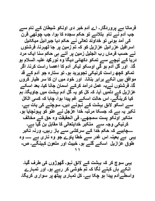 ‫پروردگار‬ ‫ہے‬ ‫فرماتا‬‫۔‬‫د‬ ‫خبر‬ ‫آدم‬ ‫اے‬‫ی‬‫ش‬ ‫اونکو‬‫ی‬‫سے‬ ‫نام‬ ‫کے‬ ‫طان‬
‫جب‬‫ہوا‬ ‫کا‬ ‫سجدہ‬ ‫حکم‬ ‫تو‬ ‫بتالئے‬ ‫نام‬ ‫نے‬ ‫آدم‬‫۔‬‫چوتھ‬ ‫جب‬‫ی‬‫قرن‬
‫ک‬‫ی‬‫ہوئ‬ ‫آمد‬‫ی‬‫تعال‬ ‫خداوند‬ ‫تو‬‫ی‬‫د‬ ‫حکم‬ ‫نے‬‫ی‬‫جبرائ‬ ‫ا‬‫ی‬‫م‬ ‫ل‬‫ی‬‫کائ‬‫ی‬‫ل‬
‫اسراف‬‫ی‬‫عزرائ‬ ‫ل‬‫ی‬‫عزاز‬ ‫ل‬‫ی‬‫زم‬ ‫تم‬ ‫کہ‬ ‫کو‬ ‫ل‬‫ی‬‫ٹھہرنا‬ ‫جا‬ ‫پر‬ ‫ن‬‫۔‬‫فرشتوں‬
‫الج‬ ‫رب‬ ‫فرماں‬ ‫حسب‬ ‫نے‬‫ی‬‫زم‬ ‫ل‬‫ی‬‫ہ‬ ‫آتے‬ ‫پر‬ ‫ن‬‫ی‬‫ا‬ ‫سنا‬ ‫حکم‬‫ی‬‫مرد‬ ‫ک‬
‫در‬‫ی‬‫ن‬ ‫کے‬ ‫ا‬‫ی‬‫دکھائ‬ ‫تمکو‬ ‫سے‬ ‫چے‬‫ی‬‫د‬‫ی‬‫وہ‬ ‫گا‬‫ع‬ ‫نوردمحم‬‫ی‬‫ہو‬ ‫السالم‬ ‫ہ‬
‫گا‬‫۔‬‫گ‬ ‫ہو‬ ‫آدم‬ ‫گل‬ ‫اور‬‫ی‬‫ل‬ ‫اوسکو‬‫ی‬‫کرنا‬ ‫راست‬ ‫اعصا‬ ‫کا‬ ‫آدم‬ ‫کر‬‫۔‬‫اگر‬
‫کرن‬ ‫راست‬ ‫کچھ‬ ‫تمکو‬‫ی‬‫ک‬‫ی‬‫تجو‬‫ی‬‫ر‬‫ی‬‫ہو‬ ‫د‬‫۔‬‫قد‬ ‫کے‬ ‫آدم‬ ‫جو‬ ‫ستارہ‬ ‫تو‬
‫ہ‬ ‫موافق‬‫ی‬‫بنانا‬ ‫برابر‬ ‫انکے‬ ‫ں‬‫۔‬‫م‬ ‫خود‬ ‫اور‬‫ی‬‫ط‬ ‫سر‬ ‫کا‬ ‫ان‬ ‫ں‬‫ی‬‫کروں‬ ‫ار‬
‫گا‬‫۔‬‫نے‬ ‫فرشتوں‬‫ی‬‫ک‬ ‫جانا‬ ‫آسمان‬ ‫کرکے‬ ‫درآمد‬ ‫عمل‬ ‫ہ‬‫ی‬‫ا‬‫۔‬‫اسکے‬ ‫بعد‬
‫ع‬‫زاز‬‫ی‬‫دلم‬ ‫کے‬ ‫ل‬‫ی‬‫آ‬ ‫ں‬‫ی‬‫ا‬‫۔‬‫کو‬ ‫کل‬ ‫کہ‬‫ی‬‫م‬ ‫بہشت‬ ‫آدم‬ ‫گل‬ ‫ہ‬‫ی‬‫جاو‬ ‫ں‬‫ی‬‫گا‬‫۔‬‫ہم‬
‫ک‬‫ی‬‫کر‬ ‫ا‬‫ی‬‫نگے‬‫۔‬‫پ‬ ‫غم‬ ‫اسکے‬ ‫حالت‬ ‫اس‬‫ی‬‫ہوا‬ ‫دا‬‫۔‬‫کس‬ ‫کہ‬ ‫چاہا‬‫ی‬‫اٹکل‬
‫د‬ ‫نہونے‬ ‫کے‬ ‫بہشت‬ ‫الئق‬ ‫اسکو‬ ‫سے‬‫ی‬‫ں‬‫۔‬‫ک‬ ‫سوچنے‬‫ی‬‫ہے‬ ‫بات‬‫۔‬
‫تکبر‬‫ی‬‫پہونچا‬ ‫کو‬ ‫و‬ ‫ع‬ ‫نے‬ ‫عزجل‬ ‫خدا‬ ‫مرتبہ‬ ‫جسکا‬ ‫کہ‬ ‫ہے‬ ‫ہ‬‫ی‬‫ہو‬ ‫ا‬‫۔‬
‫سمجھے‬ ‫پست‬ ‫اونکو‬ ‫متکبر‬‫۔‬‫ف‬‫ی‬‫الحق‬‫ی‬‫وہ‬ ‫قت‬‫مخالف‬ ‫کے‬ ‫حق‬
‫کرن‬‫ی‬‫ک‬‫ی‬‫خدا‬ ‫متکبر‬ ‫سے‬ ‫وجہ‬‫ی‬‫تعال‬‫ی‬‫گ‬ ‫بن‬ ‫مقابل‬ ‫کا‬‫ی‬‫ہے‬ ‫ا‬‫۔‬
‫۔۔۔۔‬‫چاہ‬‫ی‬‫سرکش‬ ‫کے‬ ‫خدا‬ ‫حکم‬ ‫کہ‬ ‫ے‬‫ی‬‫رہ‬ ‫باز‬ ‫سے‬‫ی‬‫ں‬‫۔‬‫تکبر‬ ‫ورنہ‬
‫ی‬‫ہ‬‫ی‬‫بع‬ ‫ہے‬‫ی‬‫نار‬ ‫وہ‬ ‫جو‬ ‫پاوے‬ ‫خطا‬ ‫سے‬ ‫غدر‬ ‫اس‬ ‫نہ‬‫ی‬‫ہے‬‫۔۔۔۔۔‬‫وہ‬
‫عزاز‬ ‫طوق‬‫ی‬‫ہو‬ ‫ے‬ ‫گ‬ ‫اسکے‬ ‫ل‬‫۔‬‫خب‬‫ی‬‫کہ‬ ‫عون‬ ‫م‬ ‫اور‬ ‫ث‬‫ی‬‫نگے‬‫۔‬‫ص‬-
١١
‫ی‬‫ہ‬‫ی‬‫ن‬ ‫الئق‬ ‫کے‬ ‫بہشت‬ ‫کہ‬ ‫کر‬ ‫سوچ‬‫ہو‬‫۔‬‫ک‬ ‫گھوڑوں‬‫ی‬‫گ‬ ‫طرف‬‫ی‬‫ا‬‫۔‬
‫خوش‬ ‫تم‬ ‫کہ‬ ‫لگا‬ ‫کہنے‬ ‫ہاں‬ ‫انکے‬‫ی‬‫ہو‬ ‫رہے‬ ‫کر‬‫۔‬‫تمہارے‬ ‫اور‬
‫پ‬ ‫واسطےآدم‬‫ی‬‫ہے‬ ‫چکا‬ ‫ہو‬ ‫دا‬‫۔‬‫تمہار‬ ‫کل‬‫ی‬‫پ‬‫ی‬‫سوار‬ ‫پر‬ ‫ٹھ‬‫ی‬‫کر‬‫ی‬‫گا‬‫۔‬
 