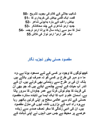 50- ‫شک‬‫ی‬‫جالل‬ ‫ب‬‫ی‬‫ک‬ ‫کالم‬ ‫کے‬‫ی‬‫ہجو‬‫ی‬‫تشر‬ ‫ہ‬‫ی‬‫ح‬
51- ‫ا‬ ‫قصہ‬‫ی‬‫م‬ ‫ق‬ ‫ک‬‫ی‬‫ب‬‫ی‬‫ک‬ ‫اض‬‫ی‬‫خر‬‫ی‬‫دار‬‫ی‬‫کا‬
52- ‫ب‬‫ی‬‫بدا‬ ‫بارہ‬ ‫کے‬ ‫راغب‬ ‫اض‬‫ی‬‫ون‬‫ی‬‫شاعر‬
53- ‫جد‬‫ی‬‫شاعر‬ ‫اردو‬ ‫د‬‫ی‬‫محاکاتکر‬ ‫چند‬ ‫کے‬
54- ‫ز‬ ‫سے‬ ‫سو‬ ‫کا‬ ‫نماز‬‫ی‬‫ترج‬ ‫اردو‬ ‫پرانا‬ ‫کا‬ ‫سال‬ ‫ادہ‬‫مہ‬
‫ا‬‫ی‬‫غ‬ ‫ک‬‫ی‬‫اردو‬ ‫ر‬'‫ک‬ ‫نواز‬ ‫اردو‬‫ی‬‫تالش‬55
‫حسن‬ ‫مقصود‬‫ی‬‫تجز‬ ِ‫بطور‬‫ی‬‫نگار‬ ‫ہ‬
‫کس‬ ‫ہر‬ ‫وجود‬ ‫کا‬ ‫لوگوں‬ ‫کچھ‬‫ی‬‫ہے‬ ‫ہوتا‬ ‫مسعود‬ ‫لئے‬ ‫کے‬‫۔‬‫وہ‬
‫ک‬ ‫مہر‬ ‫و‬ ‫ہ‬ ‫ما‬‫ی‬‫کس‬ ‫ہر‬ ‫طرح‬‫ی‬‫ہ‬ ‫بانٹے‬ ‫نور‬ ‫صرف‬ ‫نہ‬ ‫کو‬‫ی‬‫ں‬
‫ک‬ ‫ان‬ ‫کہ‬ ‫ب‬‫ی‬‫رہنمائ‬ ‫سے‬ ‫طرح‬ ‫ہر‬‫ی‬‫بھ‬‫ی‬‫ہ‬ ‫کرتے‬‫ی‬‫ں‬‫۔‬‫کے‬ ‫ان‬
‫ح‬ ِ‫ب‬‫آ‬ ‫اندر‬‫ی‬‫ا‬ ‫کے‬ ‫ات‬‫ی‬‫ہ‬ ‫تے‬ ‫اب‬ ‫چشمے‬ ‫سے‬‫ی‬‫بھ‬ ‫جو‬ ‫کہ‬ ‫ں‬‫ی‬‫ان‬
‫ک‬‫ی‬‫پاتا‬ ‫سرور‬ ‫کا‬ ‫جاوداں‬ ِ‫عمر‬ ‫ہے‬ ‫کرتا‬ ‫نوش‬ ‫جام‬ ‫کا‬ ‫قربت‬
‫ہے‬‫۔‬‫ا‬ ‫کا‬ ‫ادب‬ ‫و‬ ‫م‬ ‫ع‬ ِ‫آسمان‬‫ی‬‫ا‬ ‫ک‬‫ی‬‫ہ‬ ‫سا‬‫ی‬‫مقصود‬ ‫ستارہ‬ ‫تابندہ‬
‫حسن‬‫ی‬‫عالم‬ ‫سے‬ ‫نام‬ ‫کے‬‫ی‬‫اپن‬ ‫پر‬ ‫سطح‬‫ی‬‫کرن‬‫ی‬‫بکھ‬ ‫ں‬‫ی‬‫رہا‬ ‫ر‬
‫ہے‬‫۔‬‫ک‬ ‫لبوں‬ ‫تشنہ‬ ‫ہزاروں‬ ‫کے‬ ‫ادب‬ ِ‫ہ‬‫را‬ ‫وہ‬‫ی‬‫مقصود‬ ِ‫ل‬‫منز‬
‫ہ‬‫ی‬‫ں‬‫۔‬‫ک‬ ‫ان‬‫ی‬‫ادب‬‫ی‬‫زندگ‬‫ی‬‫ص‬ ‫نصف‬ ‫سفر‬ ‫کا‬‫د‬‫ی‬‫ز‬ ‫سے‬‫ی‬‫ادہ‬
‫مح‬ ‫پر‬ ‫عرصے‬‫ی‬‫م‬ ‫جس‬ ‫ہے‬ ‫ط‬‫ی‬‫اپن‬ ‫نے‬ ‫انہوں‬ ‫ں‬‫ی‬‫کے‬ ‫ذہانت‬
 