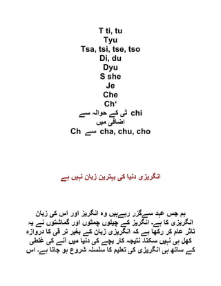 T ti, tu
Tyu
Tsa, tsi, tse, tso
Di, du
Dyu
S she
Je
Che
Ch‘
‫ٹ‬‫ی‬‫سے‬ ‫حوالہ‬ ‫کے‬ chi
‫اضاف‬‫ی‬‫م‬‫ی‬‫ں‬
Ch ‫سے‬ cha, chu, cho
‫انگر‬‫ی‬‫ز‬‫ی‬‫دن‬‫ی‬‫ک‬ ‫ا‬‫ی‬‫بہتر‬‫ی‬‫نہ‬ ‫زبان‬ ‫ن‬‫ی‬‫ہے‬ ‫ں‬
‫رہےہ‬ ‫سےگزر‬ ‫عہد‬ ‫جس‬ ‫ہم‬‫ی‬‫انگر‬ ‫وہ‬ ‫ں‬‫ی‬‫ک‬ ‫اس‬ ‫اور‬ ‫ز‬‫ی‬‫زبان‬
‫انگر‬‫ی‬‫ز‬‫ی‬‫ہے‬ ‫کا‬‫۔‬‫انگر‬‫ی‬‫چ‬ ‫کے‬ ‫ز‬‫ی‬‫نے‬ ‫گماشتوں‬ ‫اور‬ ‫چمٹوں‬ ‫وں‬‫ی‬‫ہ‬
‫انگر‬ ‫کہ‬ ‫ہے‬ ‫رکھا‬ ‫کر‬ ‫عام‬ ‫تاثر‬‫ی‬‫ز‬‫ی‬‫بغ‬ ‫کے‬ ‫زبان‬‫ی‬‫ق‬ ‫تر‬ ‫ر‬‫ی‬‫دروازہ‬ ‫کا‬
‫ہ‬ ‫کھل‬‫ی‬‫نہ‬‫ی‬‫سکتا‬ ‫ں‬‫۔‬‫نت‬‫ی‬‫ک‬ ‫بچے‬ ‫کار‬ ‫جہ‬‫ی‬‫دن‬‫ی‬‫م‬ ‫ا‬‫ی‬‫ک‬ ‫آنے‬ ‫ں‬‫ی‬‫ط‬ ‫غ‬‫ی‬
‫ہ‬ ‫ساتھ‬ ‫کے‬‫ی‬‫انگر‬‫ی‬‫ز‬‫ی‬‫ک‬‫ی‬‫تع‬‫ی‬‫ہے‬ ‫جاتا‬ ‫ہو‬ ‫شروع‬ ‫ہ‬ ‫س‬ ‫س‬ ‫کا‬ ‫م‬‫۔‬‫اس‬
 