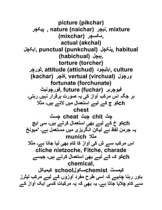 picture (pikchar)
‫پ‬‫ی‬‫کچر‬ , nature (naichar) ‫ن‬‫ی‬‫چر‬ , mixture
(mixchar) ‫,مکسچر‬
actual (akchal)
‫ا‬‫ی‬‫کچل‬ , punctual (punkchual) ‫پن‬‫کچل‬ , habitual
(habichual) ‫,ہبچل‬
torture (torcher)
‫,ٹورچر‬ attitude (attichud) ‫ا‬‫ی‬‫ٹ‬‫ی‬‫چود‬ , culture
(kachar) ‫چر‬ ‫,ک‬ vertual (virchual) ‫ورچول‬
fortunate (forchunate)
‫فورچون‬‫ی‬‫ٹ‬ , future (fuchar) ‫ف‬‫ی‬‫وچرہر‬
‫ک‬ ‫آواز‬ ‫مرکب‬ ‫اس‬ ‫جگہ‬ ‫ہر‬‫ی‬‫ی‬‫نہ‬ ‫برقرار‬ ‫صورت‬ ‫ہ‬‫ی‬‫رہت‬ ‫ں‬‫ی۔‬
‫ل‬ ‫کے‬ ‫چ‬ ‫کو‬‫ی‬‫استع‬ ‫ے‬‫م‬ ‫مال‬‫ی‬‫ہ‬ ‫التے‬ ‫ں‬‫ی‬‫ں‬‫۔‬‫مثال‬ ch
chest
‫چسٹ‬ cheat ‫چ‬‫ی‬‫ٹ‬ chit ‫چٹ‬
‫ل‬ ‫کے‬ ‫خ‬ ‫کو‬‫ی‬‫بھ‬ ‫ے‬‫ی‬‫ہ‬ ‫کرتے‬ ‫استعمال‬‫ی‬‫ں‬‫۔‬‫س‬‫ی‬‫ا‬‫ی‬‫چ‬ ch
‫ی‬‫ل‬ ‫ہے‬ ‫لفظ‬ ‫جرمن‬ ‫ہ‬‫ی‬‫انگر‬ ‫کن‬‫ی‬‫ز‬‫ی‬‫م‬‫ی‬‫ہے‬ ‫مستعمل‬ ‫ں‬‫۔‬'‫م‬‫ی‬‫ونخ‬
munich ‫مثال‬
‫ک‬ ‫ش‬ ‫سے‬ ‫مرکب‬ ‫اس‬‫ی‬‫بھ‬ ‫کام‬ ‫کا‬ ‫آواز‬‫ی‬‫ل‬‫ی‬‫ہے‬ ‫جاتا‬ ‫ا‬‫۔‬‫مثال‬
cliche nietzoche, Fitche, charade
‫ل‬ ‫کے‬ ‫ک‬ ‫کو‬‫ی‬‫بھ‬ ‫ے‬‫ی‬‫ہ‬ ‫کرتے‬ ‫استعمال‬‫ی‬‫ں‬‫۔‬‫ج‬‫ی‬‫سے‬ ch
chemical,
‫ک‬‫ی‬‫م‬‫ی‬‫کل‬ school‫سکول‬chemist ‫ک‬‫ی‬‫مسٹ‬
‫چاہ‬ ‫رہنا‬ ‫باور‬‫ی‬‫اس‬ ‫کہ‬ ‫ے‬‫ی‬‫ل‬ ‫کے‬ ‫آوزوں‬ ‫مفرد‬ ‫طرح‬‫ی‬‫ل‬ ‫مرکب‬ ‫ے‬‫ی‬‫ٹرز‬
‫چال‬ ‫کام‬ ‫سے‬‫ی‬‫ہے‬ ‫جاتا‬ ‫ا‬‫۔‬‫ی‬‫بھ‬ ‫ہ‬‫ی‬‫کہ‬‫ی‬‫کس‬ ‫مرکبات‬ ‫ہ‬‫ی‬‫ا‬‫ی‬‫کے‬ ‫آواز‬ ‫ک‬
 