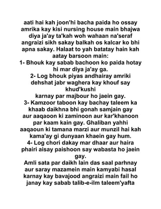 aati hai kah joon'hi bacha paida ho ossay
amrika kay kisi nursing house main bhajwa
diya ja'ay ta'kah woh wahaan na'seraf
angraizi sikh sakay balkah os kalcar ko bhi
apna sakay. Halaat to yah batatay hain kah
aatay barsoon main:
1- Bhouk kay sabab bachoon ko paida hotay
hi mar diya ja'ay ga.
2- Log bhouk piyas andhairay amriki
dehshat jabr waghera kay khouf say
khud'kushi
karnay par majbour ho jaein gay.
3- Kamzoor taboon kay bachay taleem ka
khaab daikhna bhi gonah samjain gay
aur aaqaoon ki zaminoon aur kar'khanoon
par kaam kain gay. Ghaliban yahhi
aaqaoun ki tamana marzi aur munzil hai kah
kama'ay gi dunyaan khaein gay hum.
4- Log chori dakay mar dhaar aur haira
phairi aisay paishoon say wabasta ho jaein
gay.
Amli sata par daikh lain das saal parhnay
aur saray mazamein main kamyabi hasal
karnay kay bavajood angraizi main fail ho
janay kay sabab talib-e-ilm taleem'yafta
 