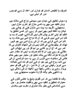 ‫تعر‬‫ی‬‫ف‬‫ی‬‫تنق‬ ‫ا‬‫ی‬‫کوسوں‬ ‫سے‬ ‫ال‬ ‫اعتد‬ ‫اور‬ ‫توازن‬ ‫کو‬ ‫انسان‬ ‫ص‬
‫د‬ ‫کر‬ ‫دور‬‫ی‬‫ت‬‫ی‬‫ہے‬‫۔‬
‫تخ‬ ‫جہاں‬ ‫وہ‬‫ی‬‫م‬ ‫کے‬ ‫ق‬‫ی‬‫م‬ ‫دان‬‫ی‬‫س‬ ‫ں‬‫ی‬‫ماب‬‫ی‬‫ہ‬ ‫مالک‬ ‫کے‬ ‫مزاج‬‫ی‬‫ں‬
‫تنق‬ ‫وہاں‬‫ی‬‫م‬ ‫د‬‫ی‬‫بھ‬ ‫ں‬‫ی‬‫کس‬ ‫وہ‬‫ی‬‫منزل‬‫آخر‬ ‫کو‬‫ی‬‫نہ‬ ‫منزل‬‫ی‬‫ں‬
‫سمجھتے‬‫۔‬‫س‬ ‫بہت‬ ‫وہ‬ ‫اگرچہ‬‫ی‬‫ہ‬ ‫چکے‬ ‫کر‬ ‫طے‬ ‫منازل‬‫ی‬‫ں‬
‫ل‬‫ی‬‫کہ‬ ‫اکتفا‬ ‫وہ‬ ‫کن‬‫ی‬‫بھ‬ ‫ں‬‫ی‬‫نہ‬‫ی‬‫رہے‬ ‫کر‬ ‫ں‬‫۔‬‫کس‬ ‫اور‬‫ی‬‫تخ‬‫ی‬‫ق‬‫ی‬‫ا‬
‫تنق‬‫ی‬‫اپن‬ ‫کو‬ ‫د‬‫ی‬‫آخر‬‫ی‬‫پ‬‫ی‬‫نہ‬ ‫کش‬ ‫ش‬‫ی‬‫گردانتے‬ ‫ں‬‫۔‬‫ک‬‫ی‬‫وہ‬ ‫کہ‬ ‫وں‬‫ی‬‫ہ‬
‫نہ‬ ‫لئے‬ ‫اس‬ ‫کام‬‫ی‬‫ادب‬ ‫مزاج‬ ‫کا‬ ‫ان‬ ‫کہ‬ ‫کرتے‬ ‫ں‬‫ی‬‫وہ‬ ‫کہ‬ ‫ب‬ ‫ہے‬‫ی‬‫ہ‬
‫ہ‬ ‫کرتے‬ ‫لئے‬ ‫اس‬ ‫کام‬‫ی‬‫ک‬ ‫ان‬ ‫کہ‬ ‫ں‬‫ی‬‫روح‬‫ادب‬‫ی‬‫کہ‬ ‫جو‬ ‫ہے‬‫ی‬‫ں‬
‫ب‬ ‫کر‬ ‫تھک‬‫ی‬‫ک‬ ‫جانے‬ ‫ٹھ‬‫ی‬‫نہ‬ ‫قائل‬‫ی‬‫ں‬‫۔‬‫ک‬ ‫ان‬‫ی‬‫ہ‬ ‫کاوش‬ ‫انتھک‬‫ی‬‫کا‬
‫ہ‬ ‫کتنے‬ ‫پر‬ ‫ان‬ ‫آج‬ ‫کہ‬ ‫ہے‬ ‫ثمر‬‫ی‬‫ا‬‫ی‬‫پ‬ ‫اور‬ ‫فل‬ ‫م‬‫ی‬‫ا‬‫ی‬‫چ‬‫۔‬‫ڈ‬‫ی‬‫کے‬
‫ہ‬ ‫رہے‬ ‫ہو‬ ‫مقالے‬‫ی‬‫ں‬‫۔‬‫صرف‬ ‫کام‬ ‫کا‬ ‫ان‬‫ی‬‫نہ‬ ‫ہ‬‫ی‬‫م‬ ‫مقدار‬ ‫کہ‬ ‫ں‬‫ی‬‫ں‬
‫تخ‬ ‫کہ‬ ‫ب‬ ‫ہے‬ ‫لگتا‬ ‫خزانہ‬ ‫کا‬ ‫قارون‬‫ی‬‫مع‬ ‫اور‬ ‫ل‬‫ی‬‫م‬ ‫ار‬‫ی‬‫بھ‬ ‫ں‬‫ی‬‫حاتم‬
‫طائ‬‫ی‬‫ک‬‫ی‬‫ہے‬ ‫تر‬ ‫فزوں‬ ‫سے‬ ‫سخاوت‬‫۔‬‫ی‬‫ک‬ ‫ان‬ ‫کرشمے‬ ‫سب‬ ‫ہ‬‫ی‬
‫ہ‬ ‫کے‬ ‫روح‬ ‫تاب‬ ‫بے‬‫ی‬‫خ‬ ‫نئے‬ ‫نت‬ ‫کو‬ ‫ذہن‬ ‫کے‬ ‫ان‬ ‫جو‬ ‫ں‬‫ی‬‫االت‬
‫لبر‬ ‫سے‬‫ی‬‫رکھت‬ ‫ز‬‫ی‬ِ‫و‬‫مح‬ ‫کو‬ ‫م‬ ‫ق‬ ‫کے‬ ‫ان‬ ، ‫ذہن‬ ‫کا‬ ‫ان‬ ‫اور‬ ‫ہے‬
‫راض‬ ‫پر‬ ‫رہنے‬ ‫پرواز‬‫ی‬‫ہے‬ ‫رکھتا‬‫۔‬‫ک‬ ‫ان‬ ‫لکھنا‬‫ی‬‫زندگ‬‫ی‬‫ہے‬‫۔‬
‫بغ‬ ‫لکھے‬ ‫وہ‬‫ی‬‫مع‬ ‫گزارنا‬ ‫وقت‬ ‫ر‬‫ی‬‫ہ‬ ‫سمجھتے‬ ‫وب‬‫ی‬‫ں‬‫۔‬
‫ول‬ ‫وبل‬ ‫گ‬ ‫اس‬ ‫کہ‬ ‫ہے‬ ‫تقاضا‬ ‫کا‬ ‫وقت‬‫ی‬‫ج‬‫ی‬‫عالم‬ ‫ا‬‫ی‬‫کے‬ ‫گاؤں‬
‫مع‬‫ی‬‫تحق‬ ِ‫ت‬‫ارا‬‫ی‬‫تنق‬ ‫و‬ ‫ق‬‫ی‬‫بھ‬ ‫سے‬ ‫د‬‫ی‬‫واقف‬‫ی‬‫ہو‬ ‫حاصل‬ ‫ت‬‫۔‬‫جن‬
‫شناسائ‬ ‫سے‬‫ی‬‫بغ‬ ‫کے‬‫ی‬‫م‬ ‫مغرب‬ ‫و‬ ‫مشرق‬ ‫بات‬ ‫ر‬‫ی‬‫ں‬‫ی‬‫کساں‬
 