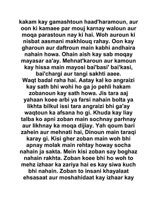 kakam kay gamashtoun haad'haramoun, aur
oon ki kamaee par mouj karnay waloun aur
moqa parastoun nay ki hai. Woh auroun ki
nisbat aasmani makhlouq rahay. Oon kay
gharoun aur daftroun main kabhi andhaira
nahain howa. Ohain aish kay sab moqay
mayasar aa'ay. Mehnat'karoun aur kamoun
kay hissa main mayosi bai'basi' bai'kasi,
bai'chargi aur tangi sakhti aaee.
Waqt badal raha hai. Aatay kal ko angraizi
kay sath bhi wohi ho ga jo pehli hakam
zobanoun kay sath howa. Jis tara aaj
yahaan koee arbi ya farsi nahain bolta ya
likhta bilkul issi tara angraizi bhi ga'ay
waqtoun ka afsana ho gi. Khuda kay liay
talba ko apni zoban main sochnay parhnay
aur likhnay ka moqa dijiay. Yah qoum bari
zahein aur mehnati hai, Dinoun main taraqi
karay gi. Kisi gher zoban main woh bhi
apnay molak main rehtay howay socha
nahain ja sakta. Mein kisi zoban say boghaz
nahain rakhta. Zoban koee bhi ho woh to
mehz izhaar ka zariya hai es kay siwa kuch
bhi nahain. Zoban to insani khayalaat
ehsasaat aur moshahidaat kay izhaar kay
 