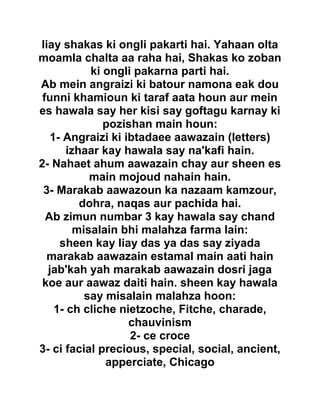 liay shakas ki ongli pakarti hai. Yahaan olta
moamla chalta aa raha hai, Shakas ko zoban
ki ongli pakarna parti hai.
Ab mein angraizi ki batour namona eak dou
funni khamioun ki taraf aata houn aur mein
es hawala say her kisi say goftagu karnay ki
pozishan main houn:
1- Angraizi ki ibtadaee aawazain (letters)
izhaar kay hawala say na'kafi hain.
2- Nahaet ahum aawazain chay aur sheen es
main mojoud nahain hain.
3- Marakab aawazoun ka nazaam kamzour,
dohra, naqas aur pachida hai.
Ab zimun numbar 3 kay hawala say chand
misalain bhi malahza farma lain:
sheen kay liay das ya das say ziyada
marakab aawazain estamal main aati hain
jab'kah yah marakab aawazain dosri jaga
koe aur aawaz daiti hain. sheen kay hawala
say misalain malahza hoon:
1- ch cliche nietzoche, Fitche, charade,
chauvinism
2- ce croce
3- ci facial precious, special, social, ancient,
apperciate, Chicago
 