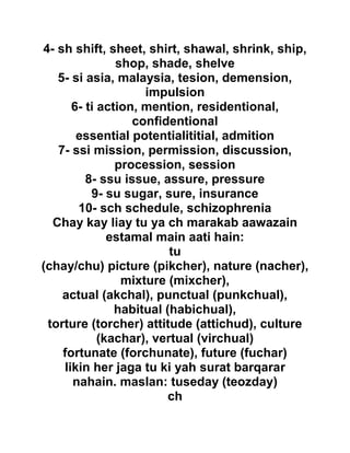 4- sh shift, sheet, shirt, shawal, shrink, ship,
shop, shade, shelve
5- si asia, malaysia, tesion, demension,
impulsion
6- ti action, mention, residentional,
confidentional
essential potentialititial, admition
7- ssi mission, permission, discussion,
procession, session
8- ssu issue, assure, pressure
9- su sugar, sure, insurance
10- sch schedule, schizophrenia
Chay kay liay tu ya ch marakab aawazain
estamal main aati hain:
tu
(chay/chu) picture (pikcher), nature (nacher),
mixture (mixcher),
actual (akchal), punctual (punkchual),
habitual (habichual),
torture (torcher) attitude (attichud), culture
(kachar), vertual (virchual)
fortunate (forchunate), future (fuchar)
likin her jaga tu ki yah surat barqarar
nahain. maslan: tuseday (teozday)
ch
 
