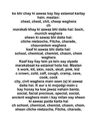 ko bhi chay ki aawaz kay liay estamal kartay
hain. maslan:
chest, cheat, chit, cheep waghera
ch
marakab khay ki aawaz bhi daita hai: boch,
munich waghera
sheen ki aawaz bhi daita hai:
cliche nietzoche, Fitche, charade,
chauvanism waghera
kaaf ki aawaz bhi daita hai:
school, chemical, chemist, chasm, chem
waghera
Kaaf kay liay tein ya tein say ziyada
marakabaat ka estamal hota hai. Maslan
k work, kit, skin, neck, skull, pink, kid
c crown, cold, calf, cough, cramp, cave,
cook, cock
city, civil waghera main seen (s) ki aawaz
daita hai. K aur s ki mojodgi main c
kay honay ka koe jawaz nahain banta.
social, facial precious, special, social,
ancient waghera main i kay milan say sheen
ki aawaz paida karta hai
ch school, chemical, chemist, chasm, chem.
sheen cliche nietzoche, Fitche, charade,
 