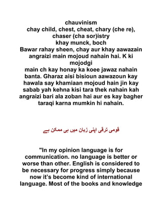 chauvinism
chay child, chest, cheat, chary (che re),
chaser (cha sor)istry
khay munck, boch
Bawar rahay sheen, chay aur khay aawazain
angraizi main mojoud nahain hai. K ki
mojodgi
main ch kay honay ka koee jawaz nahain
banta. Gharaz aisi bisioun aawazoun kay
hawala say khamiaan mojoud hain jin kay
sabab yah kehna kisi tara thek nahain kah
angraizi bari ala zoban hai aur es kay bagher
taraqi karna mumkin hi nahain.
‫قوم‬‫ی‬‫ترق‬‫ی‬‫اپن‬‫ی‬‫م‬ ‫زبان‬‫ی‬‫ہ‬ ‫ں‬‫ی‬‫ہے‬ ‫ممکن‬
"In my opinion language is for
communication. no language is better or
worse than other. English is considered to
be necessary for progress simply because
now it’s become kind of international
language. Most of the books and knowledge
 