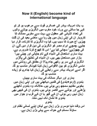 Now it (English) become kind of
international language
‫ی‬‫امر‬ ‫بات‬ ‫ہ‬‫ی‬‫ک‬ ‫بہادر‬ ‫کہ‬‫ی‬‫عسکر‬‫ی‬‫تو‬ ‫کر‬ ‫ہو‬ ‫مرعوب‬ ‫سے‬ ‫قوت‬
‫کہ‬‫ی‬‫سکت‬ ‫جا‬‫ی‬‫م‬ ‫مغرب‬ ‫خود‬ ‫ورنہ‬ ‫ہے‬‫ی‬‫انگر‬ ‫ں‬‫ی‬‫ز‬‫ی‬‫والوں‬ ‫بولنے‬
‫ک‬‫ی‬‫اتتہائ‬ ‫تعداد‬‫ی‬‫غ‬‫ی‬‫ہے‬ ‫معقول‬ ‫ر‬‫۔‬‫مغرب‬ ‫سے‬ ‫بہت‬‫ی‬‫کا‬ ‫ممالک‬
‫ک‬ ‫ان‬ ‫کاروبار‬‫ی‬‫اپن‬‫ی‬‫م‬ ‫زبان‬‫ی‬‫ہے‬ ‫رہا‬ ‫چل‬ ‫ں‬‫۔‬‫ماض‬‫ی‬‫بع‬‫ی‬‫ک‬ ‫د‬‫ی‬‫گنت‬ ‫ان‬
‫چ‬‫ی‬‫ز‬‫ی‬‫ح‬ ‫آج‬ ‫ں‬‫ی‬‫ہ‬ ‫سبب‬ ‫کا‬ ‫رت‬‫ی‬‫ں‬‫۔‬‫ک‬‫ی‬‫انگر‬ ‫وہ‬ ‫ا‬‫ی‬‫ز‬‫ی‬‫د‬ ‫قرار‬ ‫کارنامہ‬ ‫کا‬‫ی‬‫ا‬
‫جا‬‫ی‬‫ے‬‫۔‬‫انگر‬ ‫کو‬ ‫مصر‬ ‫اہرام‬ ‫چمچے‬‫ی‬‫ز‬‫ی‬‫ک‬‫ی‬‫د‬‫ی‬‫د‬ ‫قرار‬ ‫ن‬‫ی‬‫گے‬ ‫ں‬‫۔‬‫ان‬
‫ک‬‫ی‬‫چھوڑ‬‫ی‬‫ے‬‘‫سچائ‬‫ی‬‫ک‬‫ی‬‫ہے‬ ‫ا‬‘‫ضرور‬ ‫کرنا‬ ‫کھوج‬ ‫کا‬ ‫اس‬‫ی‬‫ہے‬‫۔‬
‫سار‬ ‫بہت‬‫ی‬‫ک‬ ‫استعمال‬‫ی‬‫اش‬‫ی‬‫جاپان‬ ‫نام‬ ‫کے‬ ‫اء‬‫ی‬‫چ‬ ‫اور‬‫ی‬‫ن‬‫ی‬‫ہ‬‫ی‬‫ں‬‘
‫م‬ ‫بازار‬‫ی‬‫بھ‬ ‫مستعمل‬ ‫ں‬‫ی‬‫ہ‬‫ی‬‫ں‬‫۔‬‫اش‬ ‫ان‬‫ی‬‫ک‬ ‫اء‬‫ی‬‫تخ‬‫ی‬‫ک‬ ‫ق‬‫ی‬‫پگڑ‬‫ی‬
‫انگر‬‫ی‬‫ز‬‫ی‬‫رکھ‬ ‫پر‬ ‫سر‬ ‫کے‬‫ی‬‫جاءے؟‬!‫ک‬ ‫حقائق‬ ‫ان‬‫ی‬‫روشن‬‫ی‬‫م‬‫ی‬‫ں‬
‫ماس‬‫ی‬‫انگر‬‫ی‬‫ز‬‫ی‬‫ب‬ ‫کو‬‫ی‬‫االقوام‬ ‫ن‬‫ی‬‫ک‬ ‫کہنا‬ ‫زبان‬‫ی‬‫گا‬ ‫ہو‬ ‫مناسب‬ ‫ونکر‬‫۔‬
‫امر‬ ‫اسے‬ ‫اگر‬‫ی‬‫ک‬ ‫رابطے‬ ‫سے‬ ‫بہادر‬ ‫کہ‬‫ی‬‫ز‬ ‫تو‬ ‫جاءے‬ ‫کہا‬ ‫زبان‬‫ی‬‫ادہ‬
‫گا‬ ‫ہو‬ ‫مناسب‬‫۔‬
‫ہمار‬‫ی‬‫د‬ ‫اور‬‫ی‬‫ک‬ ‫ممالک‬ ‫گر‬‫ی‬‫سار‬ ‫بہت‬‫ی‬‫ب‬‫ی‬‫ب‬‫ی‬‫اں‬
‫ہندو‬‫ی‬(‫اردو‬+‫ہند‬‫ی‬)‫ک‬‫ی‬‫م‬ ‫ف‬‫ی‬‫د‬ ‫ں‬‫ی‬‫کھت‬‫ی‬‫ہ‬‫ی‬‫اور‬ ‫ں‬‫اپن‬‫ی‬‫م‬ ‫زبان‬‫ی‬‫ں‬
‫بخوب‬‫ی‬‫مفاہ‬‫ی‬‫رہ‬ ‫سمجھ‬ ‫م‬‫ی‬‫ہوت‬‫ی‬‫ہ‬‫ی‬‫ں‬‫۔‬‫ہندو‬ ‫وہ‬ ‫حاالنکہ‬‫ی‬‫لکھنے‬
‫ہوت‬ ‫قاصر‬ ‫سے‬ ‫بولنے‬ ‫اور‬ ‫پڑھنے‬‫ی‬‫ہ‬‫ی‬‫ں‬‫۔‬‫ہندو‬‫ی‬‫ک‬ ‫ان‬‫ی‬‫کبھ‬‫ی‬‫بھ‬‫ی‬
‫نہ‬ ‫زبان‬‫ی‬‫رہ‬ ‫ں‬‫ی‬‫ہوت‬‫ی۔‬‫گھر‬ ‫کے‬ ‫ان‬‫ی‬‫م‬ ‫جوار‬ ‫و‬ ‫قرب‬ ‫کے‬ ‫ان‬ ‫ا‬‫ی‬‫ں‬
‫ہندو‬‫ی‬‫نہ‬ ‫تک‬ ‫نشان‬ ‫کا‬‫ی‬‫تا‬ ‫م‬ ‫ں‬‫۔‬
‫ہندو‬‫ی‬
‫دن‬ ‫وقت‬ ‫اس‬‫ی‬‫دوسر‬ ‫ا‬‫ی‬‫بڑ‬‫ی‬‫ل‬ ‫ہے‬ ‫زبان‬‫ی‬‫لسان‬ ‫اپنے‬ ‫کن‬‫ی‬‫اور‬ ‫نظام‬
‫پہ‬ ‫سے‬ ‫حوالہ‬ ‫کے‬ ‫سسٹم‬ ‫ساؤنڈ‬‫ی‬‫بڑ‬‫ی‬‫ہے‬ ‫زبان‬‫۔‬
 