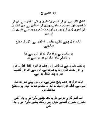 ‫نظم‬ ‫آزاد‬‫ی‬‫ں‬6
‫ہ‬ ‫کتاب‬ ‫شامل‬‫ی‬‫ں‬‫۔‬‫ک‬ ‫ان‬‫ی‬‫شاعر‬‫ی‬'‫فکر‬‫ی‬‫فن‬ ‫و‬‫ی‬‫سے‬ ‫اعتبار‬'‫ک‬ ‫ان‬‫ی‬
‫شخ‬‫ص‬‫ی‬‫عصر‬ ‫اور‬ ‫ت‬‫ی‬‫سماج‬‫ی‬‫رو‬‫ی‬‫ک‬ ‫وں‬‫ی‬‫ہے‬ ‫عکاس‬‫۔‬‫ان‬ ‫البتہ‬ ‫ہاں‬
‫ک‬‫ی‬‫شعر‬‫ی‬‫رو‬ ‫کا‬ ‫زبان‬‫ی‬‫روا‬ ‫شعر‬ ‫لوازمات‬ ‫اور‬ ‫ہ‬‫ی‬‫ہٹ‬ ‫قدرے‬ ‫سے‬ ‫ت‬
‫ہ‬ ‫کر‬‫ی‬‫ں‬‫۔‬
‫ا‬‫ی‬‫لفظ‬ ‫چھے‬ ‫غزل‬ ‫ک‬‫ی‬‫رد‬‫ی‬‫ہے‬ ‫استوار‬ ‫پر‬ ‫ف‬‫۔‬‫ع‬ ‫مط‬ ‫کا‬ ‫غزل‬
‫د‬‫ی‬‫کھ‬‫ی‬‫ے‬‫۔‬
‫ک‬ ‫سے‬ ‫اس‬ ‫کو‬ ‫تم‬ ‫مگر‬ ‫کراہ‬ ‫ہے‬ ‫سانس‬ ‫ہر‬‫ی‬‫ا‬
‫زندگ‬ ‫ہو‬‫ی‬‫ک‬ ‫سے‬ ‫اس‬ ‫کو‬ ‫تم‬ ‫مگر‬ ‫تباہ‬‫ی‬‫ا‬
‫بات‬ ‫پرلطف‬‫ی‬‫ہ‬‫قاف‬ ‫کہ‬ ‫ہے‬‫ی‬‫رد‬ ‫اور‬ ‫ہ‬‫ی‬‫آخر‬ ‫کا‬ ‫ف‬‫ی‬‫فطر‬ ‫لفظ‬‫ی‬‫طور‬
‫ہے‬ ‫صوت‬ ‫ہم‬ ‫ضرورت‬ ‫حسب‬ ‫اور‬ ‫پر‬‫۔‬‫نغم‬ ‫اور‬ ‫غنا‬ ‫سے‬ ‫اس‬‫ی‬‫ت‬
‫م‬‫ی‬‫ہے‬ ‫ہوا‬ ‫اضافہ‬ ‫ہرچند‬ ‫ں‬‫۔‬
‫ا‬‫ی‬‫رد‬ ‫کا‬ ‫غزل‬ ‫ک‬‫ی‬‫لفظ‬ ‫پانچ‬ ‫ف‬‫ی‬‫ہے‬‫۔‬‫م‬ ‫اس‬‫ی‬‫پہ‬ ‫ں‬‫ی‬‫حال‬ ‫صورت‬
‫نہ‬‫ی‬‫ہے‬ ‫ں‬‫۔‬‫قاف‬‫ی‬‫رد‬ ‫اور‬ ‫ہ‬‫ی‬‫آخر‬ ‫کا‬ ‫ف‬‫ی‬‫نہ‬ ‫صوت‬ ‫ہم‬ ‫لفظ‬‫ی‬‫ہ‬ ‫ں‬‫ی‬‫ں‬‫۔‬‫ع‬ ‫مط‬
‫ہو‬ ‫مالحظہ‬‫۔‬
‫ہوائ‬ ‫پر‬ ‫گل‬ ‫فصل‬ ‫آمد‬‫لگ‬ ‫نے‬ ‫چ‬ ‫ناک‬ ‫طرب‬ ‫ے‬‫ی‬'‫ت‬‫ی‬‫ر‬‫ی‬‫ی‬‫گئ‬ ‫آ‬ ‫اد‬‫ی‬
‫دھ‬‫ی‬‫دھ‬ ‫رے‬‫ی‬‫اپن‬ ‫جہاں‬ ‫فضائے‬ ‫رے‬‫ی‬‫لگ‬ ‫بدلنے‬ ‫رنگت‬‫ی‬'‫ت‬‫ی‬‫ر‬‫ی‬‫ی‬‫آ‬ ‫اد‬
‫گئ‬‫ی‬
 