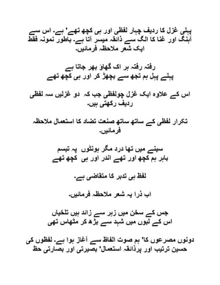 ‫پہ‬‫ی‬‫رد‬ ‫کا‬ ‫غزل‬‫ی‬‫لفظ‬ ‫چہار‬ ‫ف‬‫ی‬‫ہ‬ ‫اور‬‫ی‬‫تھے‬ ‫کچھ‬'‫ہے‬‫۔‬‫سے‬ ‫اس‬
‫م‬ ‫ذائقہ‬ ‫سے‬ ‫الگ‬ ‫کا‬ ‫غنا‬ ‫اور‬ ‫آہنگ‬‫ی‬‫ہے‬ ‫آتا‬ ‫سر‬‫۔‬‫فقط‬ ‫نمونہ‬ ‫باطور‬
‫ا‬‫ی‬‫فرمائ‬ ‫مالحظہ‬ ‫شعر‬ ‫ک‬‫ی‬‫ں‬‫۔‬
‫بھر‬ ‫گھاؤ‬ ‫اک‬ ‫ہر‬ ‫رفتہ‬ ‫رفتہ‬‫ہے‬ ‫جاتا‬
‫ہ‬ ‫اور‬ ‫کر‬ ‫بچھڑ‬ ‫سے‬ ‫تجھ‬ ‫ہم‬ ‫پہل‬ ‫ے‬ ‫پہ‬‫ی‬‫تھے‬ ‫کچھ‬
‫ا‬ ‫عالوہ‬ ‫کے‬ ‫اس‬‫ی‬‫چولفظ‬ ‫غزل‬ ‫ک‬‫ی‬‫غزل‬ ‫دو‬ ‫کہ‬ ‫جب‬‫ی‬‫لفظ‬ ‫سہ‬ ‫ں‬‫ی‬
‫رد‬‫ی‬‫رکھت‬ ‫ف‬‫ی‬‫ہ‬‫ی‬‫ں‬‫۔‬
‫لفظ‬ ‫تکرار‬‫ی‬‫مالحظہ‬ ‫استعمال‬ ‫کا‬ ‫تضاد‬ ‫صنعت‬ ‫ساتھ‬ ‫ساتھ‬ ‫کے‬
‫فرمائ‬‫ی‬‫ں‬‫۔‬
‫س‬‫ی‬‫م‬ ‫نے‬‫ی‬‫تبسم‬ ‫پہ‬ ‫ہونٹوں‬ ‫مگر‬ ‫درد‬ ‫تھا‬ ‫ں‬
‫ہ‬ ‫اور‬ ‫اندر‬ ‫تھے‬ ‫اور‬ ‫کچھ‬ ‫ہم‬ ‫باہر‬‫ی‬‫کچھ‬‫تھے‬
‫ہ‬ ‫لفظ‬‫ی‬‫متقاض‬ ‫کا‬ ‫تدبر‬‫ی‬‫ہے‬‫۔‬
‫ذرا‬ ‫اب‬‫ی‬‫فرمائ‬ ‫مالحظہ‬ ‫شعر‬ ‫ہ‬‫ی‬‫ں‬‫۔‬
‫م‬ ‫سخن‬ ‫کے‬ ‫جس‬‫ی‬‫ہ‬ ‫زائد‬ ‫سے‬ ‫زہر‬ ‫ں‬‫ی‬‫خ‬ ‫ت‬ ‫ں‬‫ی‬‫اں‬
‫م‬ ‫لبوں‬ ‫کے‬ ‫اس‬‫ی‬‫تھ‬ ‫مٹھاس‬ ‫کر‬ ‫بڑھ‬ ‫سے‬ ‫شہد‬ ‫ں‬‫ی‬
‫کا‬ ‫مصرعوں‬ ‫دونوں‬'‫ہے‬ ‫ہوا‬ ‫آغاز‬ ‫سے‬ ‫الفاظ‬ ‫صوت‬ ‫ہم‬‫۔‬‫ک‬ ‫لفظوں‬‫ی‬
‫حس‬‫ی‬‫ترت‬ ‫ن‬‫ی‬‫استعمال‬ ‫پرذائقہ‬ ‫اور‬ ‫ب‬'‫بص‬‫ی‬‫رت‬‫ی‬‫بصارت‬ ‫اور‬‫ی‬‫حظ‬
 