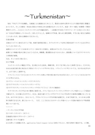 11
	
 
〜Turkmenistan〜	
 
	
  別名「中央アジアの北朝鮮」。大統領による独裁をはじめとして、豊富な石油や天然ガスにより首都が異常に整備さ
れていたり、そして首都を一歩出れば国土の 85%を占める砂漠が広がっていたり、水道・ガス・電気・医療費・学費が
無料だったり...とにかくトルクメニスタンは不思議な国だ。一人砂漠の中を歩いてガスクレーターに向かったときに
は「自分は今冒険をしているんだ」と思ったりもした。煩雑なビザ申請、限られた滞在期間、不当に高い宿など面倒な
こともあったが、訪れる価値は十分にあった。	
 
◎基本情報	
 
言語はトルクメン語またはロシア語。英語の通用度は低い。ホテルのスタッフ以外に英語を話すトルクメ人は大学生く
らいしかいなかった。	
 
通貨はトルクメマナト(1USD=35 マナト)	
 (2015 年 3 月現在)。両替はホテルでしてもらえる。	
 
政策により物価が低めに抑えられているため、移動費、飲食費はあまりかからない。飲食費についてはウズベキスタン
と同程度の感覚。	
 
なお、ネットは全く使えない。	
 
◎ビザ情報	
 
	
  トルクメニスタンの観光ビザは、全日程にわたる宿泊、移動手段、ガイドを予約しないと取得できない。そのため、
われわれ貧乏旅行者に残された手段はトランジットビザのみとなる。トランジットビザについても、なかなか厄介なの
で、以下で詳しく説明する。	
 
	
  トランジットというからにはトルクメニスタンを挟んで別の国に抜けなければならない。ルートとしては主に以下の
３つが考えられる。	
 
(1)イラン→トルクメニスタン→ウズベキスタン	
 
(2)ウズベキスタン→トルクメニスタン→イラン	
 
(3)ウズベキスタン→トルクメニスタン→アゼルバイジャン（カスピ海経由）	
 
	
  ウズベキスタンのビザは日本で簡単に取得でき、イランではトルクメニスタンビザのテヘラン申請マシュハド受取が
可能なので、(1)が最も行きやすい。(2)は、前述の通りイランビザのアライバルビザ以外での取得が困難になっている
ため、おすすめできない。(3)について。アゼルバイジャンビザは申請が面倒だが、日本で申請でき、かつ日本人は無
料で取得できるため、悪くないルート。	
  ただ、ここでは主に(1)のテヘラン申請マシュハド受取の場合のビザ取得情
報について述べる。	
 
〜〜〜〜	
 
・テヘランでのビザ申請	
 
①パスポートのコピー（カラー）	
 
②通過先の国のビザのコピー（カラー）	
 
③顔写真（サイズは適当）	
 
以上を持って大使館に行き、application	
 form と request	
 letter を窓口でもらい、項目を埋めて提出する。この際、
 