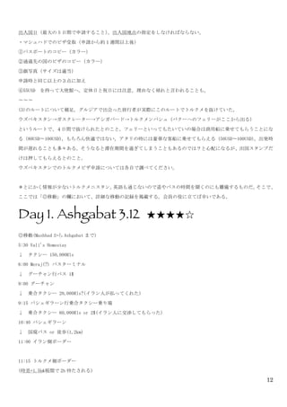 12
出入国日（最大の 5 日間で申請すること）、出入国地点の指定をしなければならない。	
 
・マシュハドでのビザ受取（申請から約１週間以上後）	
 
①パスポートのコピー（カラー）	
 
②通過先の国のビザのコピー（カラー）	
 
③顔写真（サイズは適当）	
 
申請時と同じ以上の３点に加え	
 
④55USD	
  を持って大使館へ。定休日と祝日には注意。理由なく帰れと言われることも。	
 
〜〜〜
(3)のルートについて補足。グルジアで出会った旅行者が実際にこのルートでトルクメを抜けていた。	
 
ウズベキスタン→ガスクレーター→アシガバード→トルクメンバシュ（バクーへのフェリーがここから出る）	
 
というルートで、４日間で抜けられたとのこと。フェリーといってもたいていの場合は商用船に乗せてもらうことにな
る（80USD〜100USD）。もちろん快適ではない。アタリの時には豪華な客船に乗せてもらえる（50USD〜100USD）。出発時
間が遅れることも多々ある。そうなると滞在期間を過ぎてしまうこともあるのでは？と心配になるが、出国スタンプだ
けは押してもらえるとのこと。	
 
ウズベキスタンでのトルクメビザ申請については各自で調べてください。	
 
＊とにかく情報が少ないトルクメニスタン。英語も通じないので道やバスの時間を聞くのにも難儀するものだ。そこで、
ここでは「◎移動」の欄において、詳細な移動の記録を掲載する。会員の役に立てば幸いである。
Day 1. Ashgabat 3.12 ★★★★☆	
 
◎移動(Mashhad から Ashgabat まで)	
 
5:30	
 Vali's	
 Homestay	
 
↓	
 	
 タクシー	
 150,000Rls	
 
6:00	
 Meraj(?)	
 バスターミナル	
 
↓	
 	
 グーチャン行バス	
 1$	
 
9:00	
 グーチャン	
 
↓	
 	
 乗合タクシー	
 20,000Rls?(イラン人が払ってくれた)	
 
9:15	
 バシェギラーン行乗合タクシー乗り場	
 
↓	
 	
 乗合タクシー	
 60,000Rls	
 or	
 2$(イラン人に交渉してもらった)	
 
10:40	
 バシェギラーン	
 
↓	
 	
 国境バス	
 or	
 徒歩(1,2km)	
 
11:00	
 イラン側ボーダー	
 
	
 
11:15	
 トルクメ側ボーダー	
 
(時差+1.5h&税関で 2h 待たされる)	
 
 