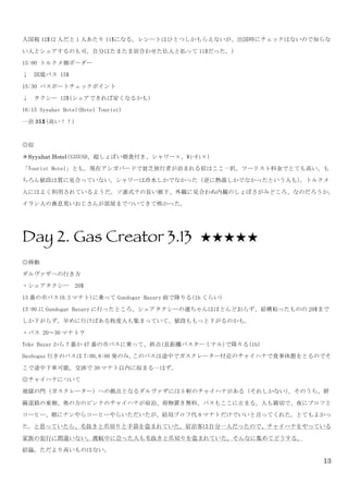 13
入国税 12$(2 人だと 1 人あたり 11$になる。レシートはひとつしかもらえないが、出国時にチェックはないので知らな
い人とシェアするのも可。自分はたまたま居合わせた仏人と払って 11$だった。)	
 
15:00	
 トルクメ側ボーダー	
 
↓	
 	
 国境バス	
 15$	
 
15:30	
 パスポートチェックポイント	
 
↓	
 	
 タクシー	
 12$(シェアできれば安くなるかも)	
 
16:15	
 Syyahat	
 Hotel(Hotel	
 Tourist)	
 
一泊 35$(高い！！)	
 
	
 
◎宿	
 
＊Syyahat Hotel(S35USD、超しょぼい朝食付き、シャワー×、Wi-Fi×)	
 
「Tourist	
 Hotel」とも。現在アシガバードで貧乏旅行者が泊まれる宿はここ一択。ツーリスト料金でとても高い。も
ちろん値段は質に見合っていない。シャワーは冷水しかでなかった（逆に熱湯しかでなかったという人も）。トルクメ
人にはよく利用されているようだ。ソ連式？の長い廊下、外観に見合わぬ内観のしょぼさがみどころ、なのだろうか。
イラン人の鼻息荒いおじさんが部屋までついてきて怖かった。	
 
	
 
Day 2. Gas Creator 3.13 ★★★★★
◎移動	
 
ダルヴァザへの行き方	
 
・シェアタクシー	
 	
 20$	
 
13 番の市バス(0.3 マナト)に乗って Gundogar	
 Bazary 前で降りる(1h くらい)	
 
13:00 に Gundogar	
 Bazary に行ったところ、シェアタクシーの運ちゃんはほとんどおらず、結構粘ったものの 20$まで
しか下がらず。早めに行けばある程度人も集まっていて、値段ももっと下がるのかも。	
 
・バス	
 20～30 マナト？	
 
Teke	
 Bazar から 7 番か 47 番の市バスに乗って、終点(長距離バスターミナル)で降りる(1h)	
 
Dashoguz 行きのバスは 7:00,8:00 発のみ。このバスは途中でガスクレーター付近のチャイハナで食事休憩をとるのでそ
こで途中下車可能。交渉で 30 マナト以内に収まる…はず。	
 
◎チャイハナについて	
 
地獄の門（ガスクレーター）への拠点となるダルヴァザには 5 軒のチャイハナがある（それしかない）。そのうち、幹
線道路の東側、奥の方のピンクのチャイハナが宿泊、荷物置き無料。バスもここに止まる。人も親切で、夜にプロフと
コーヒー、朝にナンやらコーヒーやらいただいたが、結局プロフ代 8 マナトだけでいいと言ってくれた。とてもよかっ
た。と思っていたら、毛抜きと爪切りと手袋を盗まれていた。宿泊客は自分一人だったので、チャイハナをやっている
家族の犯行に間違いない。渡航中に会った人も毛抜きと爪切りを盗まれていた。そんなに集めてどうする。	
 
結論。ただより高いものはない。	
 
 