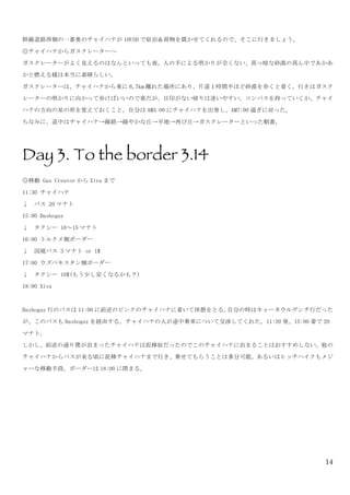 14
幹線道路西側の一番奥のチャイハナが 10USD で宿泊＆荷物を置かせてくれるので、そこに行きましょう。	
 
◎チャイハナからガスクレーターへ	
 
ガスクレーターがよく見えるのはなんといっても夜。人の手による明かりが全くない、真っ暗な砂漠の真ん中であかあ
かと燃える様は本当に素晴らしい。	
 
ガスクレーターは、チャイハナから東に 6,7km 離れた場所にあり、片道１時間半ほど砂漠を歩くと着く。行きはガスク
レーターの明かりに向かって歩けばいいので楽だが、目印がない帰りは迷いやすい。コンパスを持っていくか、チャイ
ハナの方向の星の形を覚えておくこと。自分は AM3:00 にチャイハナを出発し、AM7:00 過ぎに戻った。	
 
ちなみに、道中はチャイハナ→線路→緩やかな丘→平地→再び丘→ガスクレーターといった順番。	
 
	
 
Day 3. To the border 3.14
◎移動	
 Gas	
 Creator から Xiva まで	
 
11:30	
 チャイハナ	
 
↓	
 	
 バス	
 20 マナト	
 
15:00	
 Dashoguz	
 
↓	
 	
 タクシー	
 10～15 マナト	
 
16:00	
 トルクメ側ボーダー	
 
↓	
 	
 国境バス	
 3 マナト	
 or	
 1$	
 
17:00	
 ウズベキスタン側ボーダー	
 
↓	
 	
 タクシー	
 10$(もう少し安くなるかも？)	
 
18:00	
 Xiva	
 
	
 
Dashoguz 行のバスは 11:00 に前述のピンクのチャイハナに着いて休憩をとる。自分の時はキョーネウルゲンチ行だった
が、このバスも Dashoguz を経由する。チャイハナの人が途中乗車について交渉してくれた。11:30 発、15:00 着で 20
マナト。	
 
しかし、前述の通り僕が泊まったチャイハナは泥棒宿だったのでこのチャイハナに泊まることはおすすめしない。他の
チャイハナからバスが来る頃に泥棒チャイハナまで行き、乗せてもらうことは多分可能。あるいはヒッチハイクもメジ
ャーな移動手段。ボーダーは 18:00 に閉まる。	
 
 