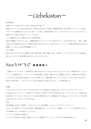 16
	
 
〜Uzbekistan〜	
 
◎基本情報	
 
言語はウズベク語またはロシア語。英語はあまり通じず。	
 
通貨はウズベクソム(çym)(1USD=35,00〜4000cym)	
 (2015 年 3 月現在)。闇両替が基本。宿で両替してもらうことも可能。
バザールや土産物屋のおっちゃんが一番レートが良い。再両替は難しいので、あまりがでないようにしたほうがよい。
高級ホテルの ATM で USD をキャッシングできる。	
 
ネット規制はないが、全体的に Wi-Fi の速度は遅い。	
 
民営の長距離バスはほとんどなく、移動は鉄道かマルシュルートカ（乗合タクシー）が主な手段となる。一般に、鉄道
が使えるなら鉄道のほうがよい。鉄道の料金はそれほどマルシュと変わらないし、マルシュで悪路を何時間も走るのは
結構キツい。夏ともなれば灼熱地獄だという。	
 
◎ビザ情報	
 
東京にあるウズベキスタン大使館で申請・取得可能。所要１週間〜10 日、3000 円。シングルでもトリプルでも値段は
変わらないので、出入国回数は多めにとっておいたほうがよい。	
 
	
 
Xiva 3.14~3.17 ★★★★☆
	
  怒涛のトルクメニスタン三日間を終え、燃え尽きかけていたため、あまりよくはみていない。結構田舎だが、のんび
りしていて雰囲気がよい。イチャンカラは共通入場券（12USD）を買わなくても城壁の中に入り、建物を外から眺める
ことができる。自分は外から眺めているだけで満足した。土産物の靴下はヒヴァでしか売っていない。電力不足なのか、
夜は全く街灯が無く、トルクメニスタンの夜の砂漠なみに星がよく見えた。よく停電が起こる。	
 
	
 
◎移動	
 
ヒヴァからブハラやサマルカンドに行くにはウルゲンチを経由する必要がある。ウルゲンチまではトロリーバス
(1,000çym)かマルシュルートカ(乗合バン)(2,000 か 3,000？)で行ける(所要 30m〜1h)。ブハラへはマルシュが基本（相
場 20USD）。サマルカンドへはウルゲンチから夜行列車が出ている。開放寝台で 72,000çym。ヒヴァのイチャンカラ北門
の北にあるチケットオフィスで予約できる。	
 
◎宿	
 
＊L’ali Opa（D10USD、朝食付、ミネラルウォーター飲み放題、シャワー△、Wi-Fi◯、キッチン×）	
 
イチャンカラ東門のすぐそばにある B&B。設備は微妙だが、オーナーがとても親切。オフシーズンで宿泊客もいなかっ
たため値切ったら一泊 9USD にしてもらえた。	
 
・アリペック(D10USD、朝食付)	
 
ラリオパの二軒先にある B&B。朝食がラリオパより豪華らしい。アリベックのほうが宿泊客は多かった。	
 
 