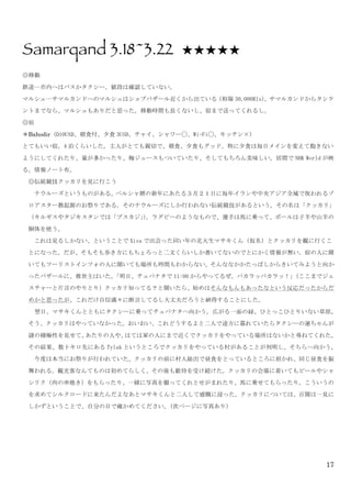 17
Samarqand 3.18~3.22 ★★★★★
◎移動	
 
鉄道…市内へはバスかタクシー。値段は確認していない。	
 
マルシュ…サマルカンドへのマルシュはショブバザール近くから出ている（相場 30,000Rls）。サマルカンドからタシケ
ントまでなら、マルシュもありだと思った。移動時間も長くないし、宿まで送ってくれるし。	
 
◎宿	
 
＊Bahodir	
 (D10USD、朝食付、夕食 3USD、チャイ、シャワー◯、Wi-Fi◯、キッチン×)	
 
とてもいい宿。4 泊くらいした。主人がとても親切で、朝食、夕食もグッド。特に夕食は毎日メインを変えて飽きない
ようにしてくれたり、量が多かったり、梅ジュースもついていたり、そしてもちろん美味しい。居間で NHK	
 World が映
る。情報ノート有。	
 
◎伝統競技クッカリを見に行こう	
 
	
  ナウルーズというものがある。ペルシャ暦の新年にあたる３月２１日に毎年イランや中央アジア全域で祝われるゾ
ロアスター教起源のお祭りである。そのナウルーズにしか行われない伝統競技があるという。その名は「クッカリ」
（キルギスやタジキスタンでは「ブスカジ」）。ラグビーのようなもので、選手は馬に乗って、ボールは子羊や山羊の
胴体を使う。	
 
	
  これは見るしかない、ということで Xiva で出会った同い年の北大生マサキくん（仮名）とクッカリを観に行くこ
とになった。だが、そもそも歩き方にもちょろっと二文くらいしか書いてないのでとにかく情報が無い。宿の人に聞
いてもツーリストインフォの人に聞いても場所も時間もわからない。そんななかかたっぱしからきいてみようと向か
ったバザールに、救世主はいた。「明日、チュパナタで 11:00 からやってるぜ。パカラッパカラッ！」（ここまでジェ
スチャーと片言のやりとり）クッカリ知ってる？と聞いたら、始めはそんなもんもあったなという反応だったからだ
めかと思ったが、これだけ自信満々に断言してるし大丈夫だろうと納得することにした。	
 
	
  翌日、マサキくんとともにタクシーに乗ってチュパナタへ向かう。広がる一面の緑、ひとっこひとりいない草原。
そう、クッカリはやっていなかった。おいおい、これどうするよと二人で途方に暮れていたらタクシーの運ちゃんが
謎の積極性を見せて、あたりの人や、はては軍の人にまで近くでクッカリをやっている場所はないかと尋ねてくれた。
その結果、数十キロ先にある Tylak というところでクッカリをやっている村があることが判明し、そちらへ向かう。	
 
	
  今度は本当にお祭りが行われていた。クッカリの前に村人総出で昼食をとっているところに招かれ、同じ昼食を振
舞われる。観光客なんてものは初めてらしく、その後も歓待を受け続けた。クッカリの会場に着いてもビールやシャ
シリク（肉の串焼き）をもらったり、一緒に写真を撮ってくれとせがまれたり、馬に乗せてもらったり。こういうの
を求めてシルクロードに来たんだよなあとマサキくんと二人して感慨に浸った。クッカリについては、百聞は一見に
しかずということで、自分の目で確かめてください。（次ページに写真あり）	
 
 