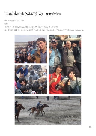 18
Tashkent 3.22~3.23 ★★☆☆☆
特に語るべきところはない。	
 
◎宿	
 
＊グルナーラ（D60,000çym、朝食付、シャワー◎、Wi-Fi◯、キッチン？）	
 
少々高いが、清潔で、シャワーの水圧なども申し分ない。ソム払いしかできないので注意。Book	
 Exchange 有。	
 
	
  	
 
 