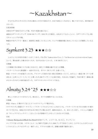 19
〜Kazakhstan〜	
 
	
  そもそもがキルギスに行くために経由しただけの国なので、あまり語るところはない。強いて言うなら、夜行寝台が
よかった。	
 
◎基本情報	
 
言語はカザフ語またはロシア語。やはり英語は通じない。	
 
通貨はカザフスタンテンゲ（1USD=184 テンゲ）(2015 年 3 月現在)。お札がとてもかっこいい。カザフスタンでも ATM
でキャッシングが可能。	
 
物価は中央アジアで一番高い。経済的に発展していることや、ロシアの関税同盟に加入していることが関係しているよ
うだ。	
 
Symkent 3.23	
 	
 ★★★☆☆	
 
	
  シムケントには有名な地ビールが二つあり、それぞれ「Symkentskoe	
 Pivo」と「the	
 Bavarian-style	
 microbrew	
 Sigma」
という。僕は前者しか飲まなかったが、なかなかおいしかった。１本 100 円くらい。	
 
◎移動	
 
この地域の冬は事故リスクが高くなるので、夜行バス移動は避けたほうが無難。	
 
バスターミナルから鉄道駅へ…徒歩で行ける。市バス（50 テンゲ）を使っても。	
 
鉄道…ナウルーズの直後だったため、アルマティ行夜行の安い席は全部埋まっていて、おそらく一番高い席（クペと呼
ばれる二人用コンパートメント）に乗った(7,000 テンゲ)（＝5,000 円弱）。それはもう快適で、今回の旅で一番寝心地
がよかったのがこの夜行寝台だった。カザフスタンのハイライトである。	
 
	
 
Almaty 3.24~25 ★★★☆☆
	
  新しくできたメトロがみどころ。街は広く、市バスを駆使することになる。	
 
◎移動	
 
鉄道…Almaty	
 II 駅のすぐ近くにメトロのライインベク駅がある。	
 
ウズベキスタン国境まで…サイラン・バスターミナルからマルシュが出ている。バスターミナルまでは 16 番か 37 番の
市バスで行ける。昼頃に行けばそれほど待たずに乗れるはず。値段は忘れた。が、安かったと思う。マルシュの運転手
は「ビシュケクビシュケク！」と言っているが国境までしか行ってくれないので注意。	
 
◎宿	
 
＊Almaty Backpackers(Mark-Inn Hotel)(D2500 テンゲ、シャワー◎、Wi-Fi◯、キッチン×)	
 
ロンプラで見つけた宿。マサキくんと二人で値下げ交渉したら 2000 テンゲで泊めてくれた（マサキくんとはサマルカ
ンドからビシュケクまでずっと一緒だった）。アクセスは悪いが、設備は清潔で値段も安い。	
 
 