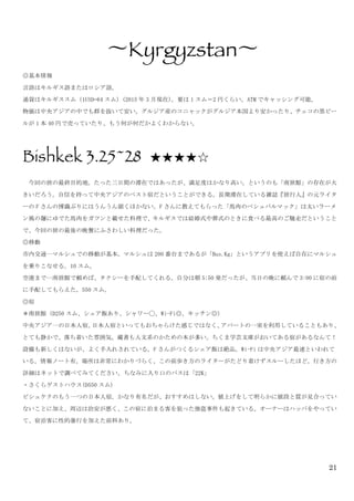 21
〜Kyrgyzstan〜	
 
◎基本情報	
 
言語はキルギス語またはロシア語。	
 
通貨はキルギススム（1USD=64 スム）(2015 年 3 月現在)。要は 1 スム＝2 円くらい。ATM でキャッシング可能。	
 
物価は中央アジアの中でも群を抜いて安い。グルジア産のコニャックがグルジア本国より安かったり、チェコの黒ビー
ルが 1 本 40 円で売っていたり、もう何が何だかよくわからない。	
 
	
 
Bishkek 3.25~28 ★★★★☆	
 
	
  今回の旅の最終目的地。たった三日間の滞在ではあったが、満足度はかなり高い。というのも「南旅館」の存在が大
きいだろう。自信を持って中央アジアのベスト宿だということができる。長期滞在している雑誌『旅行人』の元ライタ
ーの F さんの博識ぶりにはうんうん頷くほかない。F さんに教えてもらった「馬肉のベシュバルマック」は太いラーメ
ン風の麺にゆでた馬肉をガツンと載せた料理で、キルギスでは結婚式や葬式のときに食べる最高のご馳走だということ
で、今回の旅の最後の晩餐にふさわしい料理だった。	
 
◎移動	
 
市内交通…マルシュでの移動が基本。マルシュは 200 番台まであるが「Bus.Kg」というアプリを使えば自在にマルシュ
を乗りこなせる。10 スム。	
 
空港まで…南旅館で頼めば、タクシーを手配してくれる。自分は朝 5:50 発だったが、当日の晩に頼んで 3:00 に宿の前
に手配してもらえた。550 スム。	
 
◎宿	
 
＊南旅館（D250 スム、シェア飯あり、シャワー◯、Wi-Fi◎、キッチン◎）	
 
中央アジア一の日本人宿。日本人宿といってもおちゃらけた感じではなく、アパートの一室を利用していることもあり、
とても静かで、落ち着いた雰囲気。蔵書も人文系のかための本が多い。ちくま学芸文庫がおいてある宿があるなんて！
設備も新しくはないが、よく手入れされている。F さんがつくるシェア飯は絶品。Wi-Fi は中央アジア最速といわれて
いる。情報ノート有。場所は非常にわかりづらく、この前歩き方のライターがたどり着けずスルーしたほど。行き方の
詳細はネットで調べてみてください。ちなみに入り口のパスは「22K」	
 
・さくらゲストハウス(D550 スム)	
 
ビシュケクのもう一つの日本人宿。かなり有名だが、おすすめはしない。値上げをして明らかに値段と質が見合ってい
ないことに加え、周辺は治安が悪く、この宿に泊まる客を狙った強盗事件も起きている。オーナーはハッパをやってい
て、宿泊客に性的暴行を加えた前科あり。	
  	
 
 