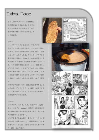 23
Extra. Food	
 
	
 
	
 
	
 
	
 
	
 
	
  	
 
地
域
に
よ
て
入
る
具
材
や
調
理
法
が
異
な
る
大
釜
で
十
数
人
前
が
一
度
に
作
ら
れ
る
プ
ロ
フ
右
は
中
央
ア
ジ
ア
に
よ
く
み
ら
れ
る
ナ
ン
	
 
左
は
イ
ラ
ン
の
ナ
ン
しばしば中央アジアには数種類し
か料理がないと言われる。ここでは
それらの数少ない中央アジアの代
表的な食べ物について紹介する。チ
ャイは必須。
⑴ナン
インドやパキスタンをはじめ、中央アジア
やイランでも食べられているパンである。形態は
様々で、平べったい楕円形のものもあれば、円形
になっているものもある。サマルカンドのナンが
最も美味と言われ、５cm ほどの厚みがあり、中
央が窪んだ台地のような特徴的な形になってい
る。その生地の密度は他のナンとは一線を画し、
ずっしりと重たい。中央アジアのナンは一般的に
表面に模様が付けられている（右上参照）。生地
に玉ねぎが練りこまれているものや、ゴマが練り
こまれているものもある。10 数円〜100 円で買え
る。
中央アジアにおいてナンは絶対的主食である。と
いうのも、プロフやラグマンを頼むと必ずナンも
付いて来るのだ（プロフ、ラグマンは主菜扱い）。
炭水化物アンド炭水化物。
⑵プロフ
プロフは肉、玉ねぎ、人参、米をデギ（deghi）
もしくはカザン（qazan）と呼ばれる特別製の大
釜で炒めた後に炊きあげた料理である。肉には羊
肉が使われることが多い。
プロフを食べるなら朝が一番だ。というのも、朝
の出来立てが最もおいしく、時間を経るごとに味
が落ちていくからだ。大体どこの店にも置いてあ
り、200〜300 円ほど。
 