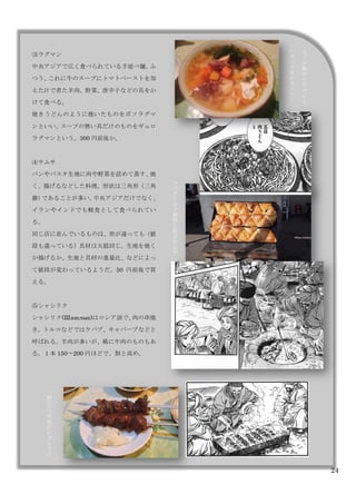 24
	
  	
 
⑶ラグマン
中央アジアで広く食べられている手延べ麺。ふ
つう、これに牛のスープにトマトペーストを加
えた汁で煮た羊肉、野菜、唐辛子などの具をか
けて食べる。
焼きうどんのように焼いたものをボソラグマ
ンといい、スープの無い具だけのものをギュロ
ラグマンという。300 円前後か。
⑷サムサ
パンやパスタ生地に肉や野菜を詰めて蒸す、焼
く、揚げるなどした料理。形状は三角形（三角
錐）であることが多い。中央アジアだけでなく、
イランやインドでも軽食として食べられてい
る。
同じ店に並んでいるものは、形が違っても（値
段も違っている）具材は大抵同じ。生地を焼く
か揚げるか、生地と具材の重量比、などによっ
て値段が変わっているようだ。50 円前後で買
える。
⑸シャシリク
シャシリク(Шашлык)はロシア語で、肉の串焼
き。トルコなどではケバブ、キャバーブなどと
呼ばれる。羊肉が多いが、稀に牛肉のものもあ
る。１本 150〜200 円ほどで、割と高め。
ス
プ
無
の
ラ
グ
マ
ン
ス
プ
有
の
ラ
グ
マ
ン
バ
ザ
ル
で
整
然
と
並
ぶ
サ
ム
サ
宿
に
て
牛
肉
の
シ
シ
リ
ク
 