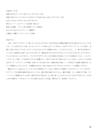 25
◎参考にした本	
 
地球の歩きかた	
 イラン 2013〜14（ダイヤモンド社）	
 
地球の歩きかた	
 サマルカンドと中央アジアの国々2013〜2014（ダイヤモンド社）	
 
Lonely	
 Planet	
 Central	
 Asia	
 2014	
 Edition	
 
旅行人ノート	
 シルクロード	
 改訂版（旅行人)	
 
指差し会話帳	
  ペルシャ語（情報センター出版局）	
 
Bird	
 きらめきのシルクロード（講談社）	
 
乙嫁語り	
 森薫（エンターブレイン出版）	
 
	
 
◎おわりに	
 
	
  今回、中央アジアに行こうと思い立ったのは 12 月の末。自分に残された渡航の機会が本当に限られていることに気
づき、いつかは行きたいと思っていたシルクロードの国々に行こうと決めた。中央アジアのベストシーズンは夏で、先
輩にも春に中央アジアに行ったという人はいなかったので情報が少なく、どうなることやら...と一抹の不安を抱えて
いったが、結果的には春でよかったなと思った。観光客が少ない分のびのびといろいろなものをみることができたし、
クッカリをみることもできたし。キルギスやカザフスタンの山や渓谷に雪が残っていたのは残念だったが...トルクメ
ニスタンという超ニッチな国に行けたのも収穫だろう。寒さも日本の冬と変わらないくらいだから、少なくとも今回自
分が行った「シルクロードの西側」は春でも十分に楽しめる。東側は寒さが厳しく、３月時点でも道路の凍結があった
りして移動がしづらいようだ。今度機会があれば、夏に中国からウズベキスタンまでのルートも挑戦してみたい。	
 
	
  最後にひとつ。「maps.me」というアプリを大変重宝した。これは一度国ごとの地図データをダウンロードしておけば、
オフラインでも詳細な地図が見れるというもの。縮尺の拡大縮小はもちろん、場所の検索、ルート検索まで可能。スマ
ートフォンに搭載されている GPS と組み合わせて使えば、もう道に迷うことはほとんどなくなるのではないか。ちなみ
に GPS は機内モードを ON にしていると使用できないので注意。無料なので、是非使ってみるべし。	
 
 