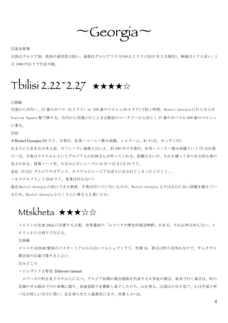 4
〜Georgia〜	
 
◎基本情報	
 
言語はグルジア語。英語の通用度は低い。通貨はグルジアラリ(1USD=2.2 ラリ)(2015 年 2 月現在)。物価はとても安い。1
日 1000 円以下で生活可能。	
 
	
 
Tbilisi 2.22~2.27 ★★★★☆
◎移動
空港から市内へ…37 番の市バス（0.5 ラリ）or	
 200 番のマルシュ(0.8 ラリ)で約 1 時間。Hostel	
 Georgia に行くならば
Station	
 Square 駅で降りる。市内から空港に行くときは駅前のロータリーから同じく 37 番の市バスか 200 番のマルシュ
に乗る。	
 
◎宿	
 
＊Hostel Georgia(D8 ラリ、夕食付、紅茶・コーヒー飲み放題、シャワー△、Wi-Fi◎、キッチン付)	
 
あまりにも有名な日本人宿。オフシーズン価格とはいえ、約 500 円で夕食付、紅茶・コーヒー飲み放題という CP は圧巻
の一言。夕食はラリちゃんというグルジア人のお姉さんが作ってくれる。設備は古いが、それを補って余りある居心地の
良さがある。情報ノート有。ちなみにオンシーズン(3 月〜12 月)は 10 ラリ。	
 
追記（5/23）グルジアのオアシス、ホステルジョージアは売りに出されてしまったとのこと...	
 
・ホステルフリント(D10 ラリ、食事は付かない)	
 
最近 Hostel	
 Georgia の前にできた刺客。夕食は付いていないものの、Hostel	
 Georgia よりはるかに良い設備を備えてい
るため、Hostel	
 Georgia からこちらに移る人も多いとか。	
 
	
 
Mtskheta ★★★☆☆
トビリシの北東 20km に位置する古都。世界遺産の「ムツヘタの歴史的建造物群」がある。それ以外は何もない。ト
ビリシから日帰りで行ける。	
 
◎移動	
 
メトロの DIDUBE 駅前のバスターミナルから白いマルシュで 1 ラリ。所要 1h。終点は町の北外れなので、サムタヴロ
教会前の広場で降りるとよい。	
 
◎みどころ	
 
・ジュヴァリ大聖堂	
 Dzhvari tamari	
 
	
  ムツヘタの町を見下ろす山上に立つ、グルジア初期の教会建築を代表する 6 世紀の教会。徒歩で行く場合は、町の
北側のダム経由で川の東側に渡り、高速道路？を横断し南下したのち、山を登る。山道はかなり急で、もはや道と呼
べるか怪しいほどに荒い。足を滑らせたら最悪死にます。所要 1.5〜2h。	
  	
 
 