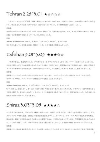7
Tehran 2.28~3.01 ★☆☆☆☆
	
  トルクメニスタンのビザ申請（詳細は後述）のためだけに訪れた都市。渋滞はひどいし、空気は信じられないほど汚
いし、特に見るものがあるわけでもない。自分は行っていないが、宝石博物館は少し面白いらしい。	
 
◎移動	
 
空港から市内へ…交通手段はタクシーしかない。値段は大きな掲示板に書かれており、値下げ交渉はできない。歩き方
に載っている値段の 2 倍になっていて、600,000Rls もした。	
 
◎宿	
 
＊Hotel Mashhad(S300,000Rls、食事なし、シャワー◯、Wi-Fi◯、キッチン付)	
 
歩き方にも載っている有名な安宿。情報ノート有。ここで最新の情報を入手しよう。	
 
	
 
Esfahan 3.01~3.03 ★★★☆☆	
 
	
  「世界の半分」。観光地だからか、ダル絡みしてくるイラン人がとても多かった。エマーム広場がとてもよかった。
日本語で話しかけてくる絨毯屋はぼったくってくるわけではないので、話を聞いてみても損はしない。夕焼けに染まる
スィー・オセ橋は一見の価値あり。自分は行かなかったが、川の南側のアルメニア教会も行く価値ありとのこと。	
 
◎移動	
 
長距離バス…テヘランからのバスは北バスターミナルに着き、シーラーズへのバスは南バスターミナルから出る。	
 
市バス…5,000Rls。エスファハーンは割と広いので使うこともあるだろう。	
 
◎宿	
 
＊Amir Kabir(D300,000Rls、しょぼい朝食付、シャワー◯、Wi-Fi◯、キッチン×)	
 
Wi-Fi は弱く、安定しない。着いた日の夜から翌日の昼まで全く繋がらなかったりした。レセプションは時間帯によっ
て英語を解さず、頼りにはならない。しかし、ドミは交流が生まれやすいつくりで、雰囲気がよかった。ちなみに、55
代佐竹君がナニをナニした宿でもある。	
 
	
 
Shiraz 3.03~3.05 ★★★★☆
バラと詩で知られる街。ペルセポリス観光の起点であり、庭園なども有名だが、どちらも自分は行っていない。だが、
ステンドグラスで知られる、『BIRD』の表紙にも使われたマスジェデ・ナスィーロル・モスクに行けただけで大満足。
朝の８時、開館すぐに行かないとその美しさは満喫できない。中国人が大挙して押し寄せ、写真撮影大会を始めるから
だ。行くなら早朝に。また、バザール付近で英語で親しげに話しかけてくる輩は小銭稼ぎ狙いのガイドなので注意。	
 
◎移動	
 
長距離バス…街の北東にあるバスターミナルが唯一のもの。ここから宿まではせいぜい 2〜3km なので徒歩で移動可能。	
 
 