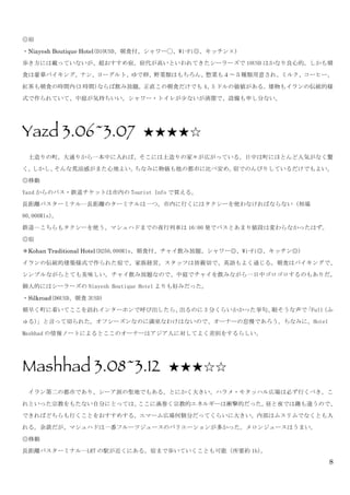 8
◎宿	
 
・Niayesh Boutique Hotel(D10USD、朝食付、シャワー◯、Wi-Fi◎、キッチン×)	
 
歩き方には載っていないが、超おすすめ宿。宿代が高いといわれてきたシーラーズで 10USD はかなり良心的。しかも朝
食は豪華バイキング。ナン、ヨーグルト、ゆで卵、野菜類はもちろん、惣菜も４〜５種類用意され、ミルク、コーヒー、
紅茶も朝食の時間内(3 時間)ならば飲み放題。正直この朝食だけでも 4、5 ドルの価値がある。建物もイランの伝統的様
式で作られていて、中庭が気持ちいい。シャワー・トイレが少ないが清潔で、設備も申し分ない。	
 
	
 
Yazd 3.06~3.07 ★★★★☆	
 
	
  土造りの町。大通りから一本中に入れば、そこには土造りの家々が広がっている。日中は町にほとんど人気がなく驚
く。しかし、そんな荒涼感がまた心地よい。ちなみに物価も他の都市に比べ安め。宿でのんびりしているだけでもよい。	
 
◎移動	
 
Yazd からのバス・鉄道チケットは市内の Tourist	
 Info で買える。	
 
長距離バスターミナル…長距離のターミナルは一つ。市内に行くにはタクシーを使わなければならない（相場
80,000Rls）。	
 
鉄道…こちらもタクシーを使う。マシュハドまでの夜行列車は 16:00 発でバスとあまり値段は変わらなかったはず。	
 
◎宿	
 
＊Kohan Traditional Hotel(D250,000Rls、朝食付、チャイ飲み放題、シャワー◎、Wi-Fi◎、キッチン◎)	
 
イランの伝統的建築様式で作られた宿で、家族経営。スタッフは皆親切で、英語もよく通じる。朝食はバイキングで、
シンプルながらとても美味しい。チャイ飲み放題なので、中庭でチャイを飲みながら一日中ゴロゴロするのもありだ。
個人的にはシーラーズの Niayesh	
 Boutique	
 Hotel よりも好みだった。	
 
・Silkroad(D6USD、朝食 3USD)	
 
朝早く町に着いてここを訪れインターホンで呼び出したら、出るのに 3 分くらいかかった挙句、眠そうな声で「Full（ふ
ゅる）」と言って切られた。オフシーズンなのに満室なわけはないので、オーナーの怠慢であろう。ちなみに、Hotel	
 
Mashhad の情報ノートによるとここのオーナーはアジア人に対してよく差別をするらしい。	
 
	
 
Mashhad 3.08~3.12 ★★★☆☆	
 
	
  イラン第二の都市であり、シーア派の聖地でもある。とにかく大きい。ハラメ・モタッハル広場は必ず行くべき。こ
れといった宗教をもたない自分にとっては、ここに渦巻く宗教的エネルギーは衝撃的だった。昼と夜では趣も違うので、
できればどちらも行くことをおすすめする。エマーム広場何個分だってくらいに大きい。内部はムスリムでなくとも入
れる。余談だが、マシュハドは一番フルーツジュースのバリエーションが多かった。メロンジュースはうまい。	
 
◎移動	
 
長距離バスターミナル…LRT の駅が近くにある。宿まで歩いていくことも可能（所要約 1h）。	
 
 