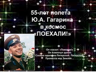 55-лет полетаа
Ю.А. Гагарина
в космос
«ПОЕХАЛИ!»
Он сказал: «Поехали!»
Он взмахнул рукой.
Словно вдоль по Питерской, Питерской,
Пронёсся над Землёй…
 