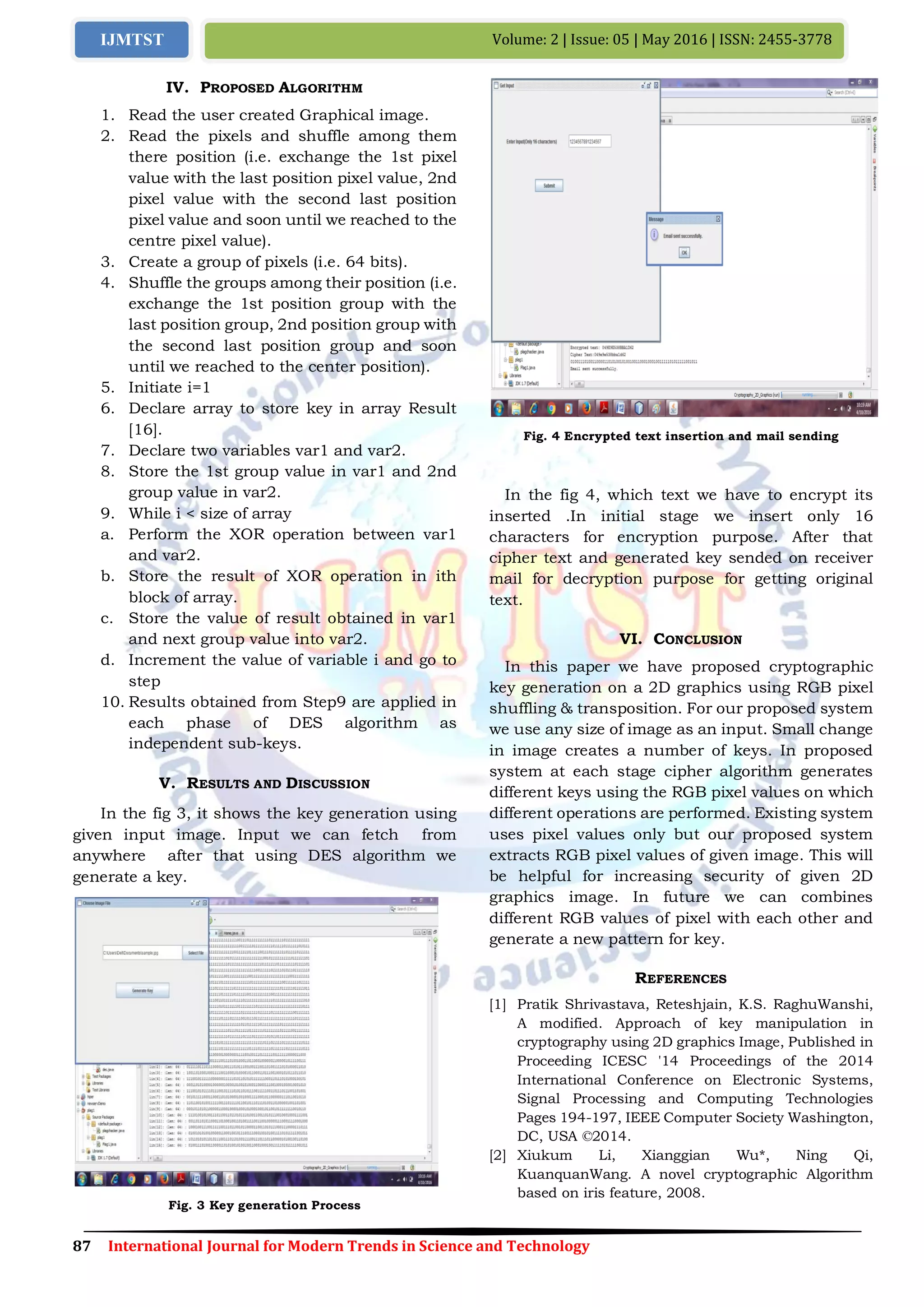 87 International Journal for Modern Trends in Science and Technology
Volume: 2 | Issue: 05 | May 2016 | ISSN: 2455-3778IJMTST
IV. PROPOSED ALGORITHM
1. Read the user created Graphical image.
2. Read the pixels and shuffle among them
there position (i.e. exchange the 1st pixel
value with the last position pixel value, 2nd
pixel value with the second last position
pixel value and soon until we reached to the
centre pixel value).
3. Create a group of pixels (i.e. 64 bits).
4. Shuffle the groups among their position (i.e.
exchange the 1st position group with the
last position group, 2nd position group with
the second last position group and soon
until we reached to the center position).
5. Initiate i=1
6. Declare array to store key in array Result
[16].
7. Declare two variables var1 and var2.
8. Store the 1st group value in var1 and 2nd
group value in var2.
9. While i < size of array
a. Perform the XOR operation between var1
and var2.
b. Store the result of XOR operation in ith
block of array.
c. Store the value of result obtained in var1
and next group value into var2.
d. Increment the value of variable i and go to
step
10. Results obtained from Step9 are applied in
each phase of DES algorithm as
independent sub-keys.
V. RESULTS AND DISCUSSION
In the fig 3, it shows the key generation using
given input image. Input we can fetch from
anywhere after that using DES algorithm we
generate a key.
Fig. 3 Key generation Process
Fig. 4 Encrypted text insertion and mail sending
In the fig 4, which text we have to encrypt its
inserted .In initial stage we insert only 16
characters for encryption purpose. After that
cipher text and generated key sended on receiver
mail for decryption purpose for getting original
text.
VI. CONCLUSION
In this paper we have proposed cryptographic
key generation on a 2D graphics using RGB pixel
shuffling & transposition. For our proposed system
we use any size of image as an input. Small change
in image creates a number of keys. In proposed
system at each stage cipher algorithm generates
different keys using the RGB pixel values on which
different operations are performed. Existing system
uses pixel values only but our proposed system
extracts RGB pixel values of given image. This will
be helpful for increasing security of given 2D
graphics image. In future we can combines
different RGB values of pixel with each other and
generate a new pattern for key.
REFERENCES
[1] Pratik Shrivastava, Reteshjain, K.S. RaghuWanshi,
A modified. Approach of key manipulation in
cryptography using 2D graphics Image, Published in
Proceeding ICESC '14 Proceedings of the 2014
International Conference on Electronic Systems,
Signal Processing and Computing Technologies
Pages 194-197, IEEE Computer Society Washington,
DC, USA ©2014.
[2] Xiukum Li, Xianggian Wu*, Ning Qi,
KuanquanWang. A novel cryptographic Algorithm
based on iris feature, 2008.
 