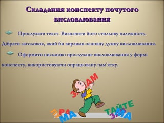 Складання конспекту почутогоСкладання конспекту почутого
висловлюваннявисловлювання
Прослухати текст. Визначити його стильову належність.
Дібрати заголовок, який би виражав основну думку висловлювання.
Оформити письмово прослухане висловлювання у формі
конспекту, використовуючи опрацьовану пам’ятку.
 