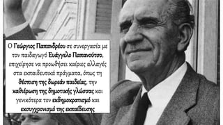 Ο Γεώργιος Παπανδρέουσε συνεργασία με
τον παιδαγωγό Ευάγγελο Παπανούτσο,
επιχείρησε να προωθήσει καίριες αλλαγές
στα εκπαιδευτικά πράγματα, όπως τη
θέσπιση της δωρεάν παιδείας, την
καθιέρωση της δημοτικής γλώσσαςκαι
γενικότερα τον εκδημοκρατισμό και
εκσυγχρονισμό της εκπαίδευσης
 