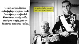 Το 1965, ωστόσο, ξέσπασε
σοβαρή κρίση στις σχέσεις του Γ.
Παπανδρέου με τον βασιλιά
Κωνσταντίνο, που είχε ανέβει
στον θρόνο το 1964, μετά τον
θάνατο του πατέρα του Παύλου.
Ο Βασιλεύς Παύλος απέθανε!
Ζήτω ο Βασιλεύς Κωνσταντίνος!
 