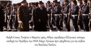 Ralph Crane, Τετάρτη 11 Μαρτίου 1964, Αθήνα, αεροδρόμιο Ελληνικού, επίσημη
υποδοχή του Προέδρου των ΗΠΑ Χάρρυ Τρούμαν άρτι αφιχθέντος για την κηδεία
του Βασιλέως Παύλου.
 