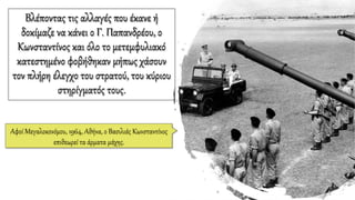 Βλέποντας τις αλλαγές που έκανε ή
δοκίμαζε να κάνει ο Γ. Παπανδρέου, ο
Κωνσταντίνος και όλο το μετεμφυλιακό
κατεστημένο φοβήθηκαν μήπως χάσουν
τον πλήρη έλεγχο του στρατού, του κύριου
στηρίγματός τους.
Αφοί Μεγαλοκονόμου, 1964, Αθήνα, ο Βασιλιάς Κωνσταντίνος
επιθεωρεί τα άρματα μάχης.
 